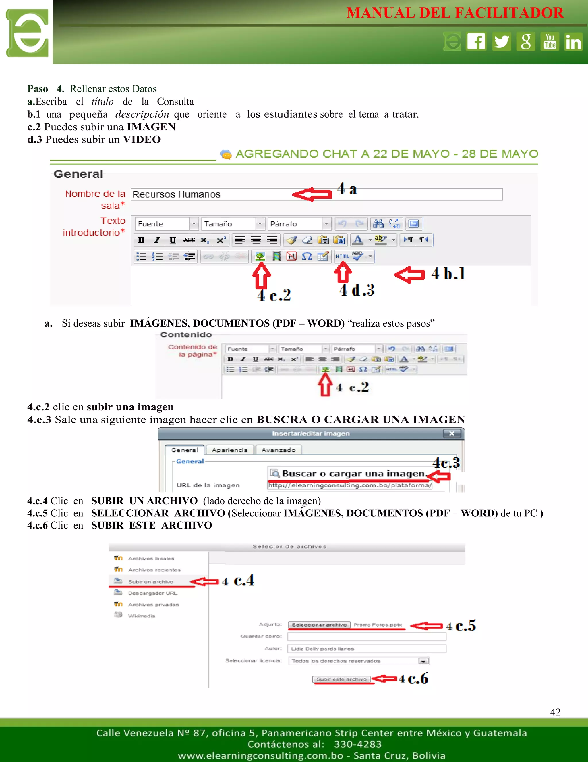 MANUAL DEL FACILITADOR
42
Paso 4. Rellenar estos Datos
a.Escriba el título de la Consulta
b.1 una pequeña descripción que oriente a los estudiantes sobre el tema a tratar.
c.2 Puedes subir una IMAGEN
d.3 Puedes subir un VIDEO
a. Si deseas subir IMÁGENES, DOCUMENTOS (PDF – WORD) “realiza estos pasos”
4.c.2 clic en subir una imagen
4.c.3 Sale una siguiente imagen hacer clic en BUSCRA O CARGAR UNA IMAGEN
4.c.4 Clic en SUBIR UN ARCHIVO (lado derecho de la imagen)
4.c.5 Clic en SELECCIONAR ARCHIVO (Seleccionar IMÁGENES, DOCUMENTOS (PDF – WORD) de tu PC )
4.c.6 Clic en SUBIR ESTE ARCHIVO
 