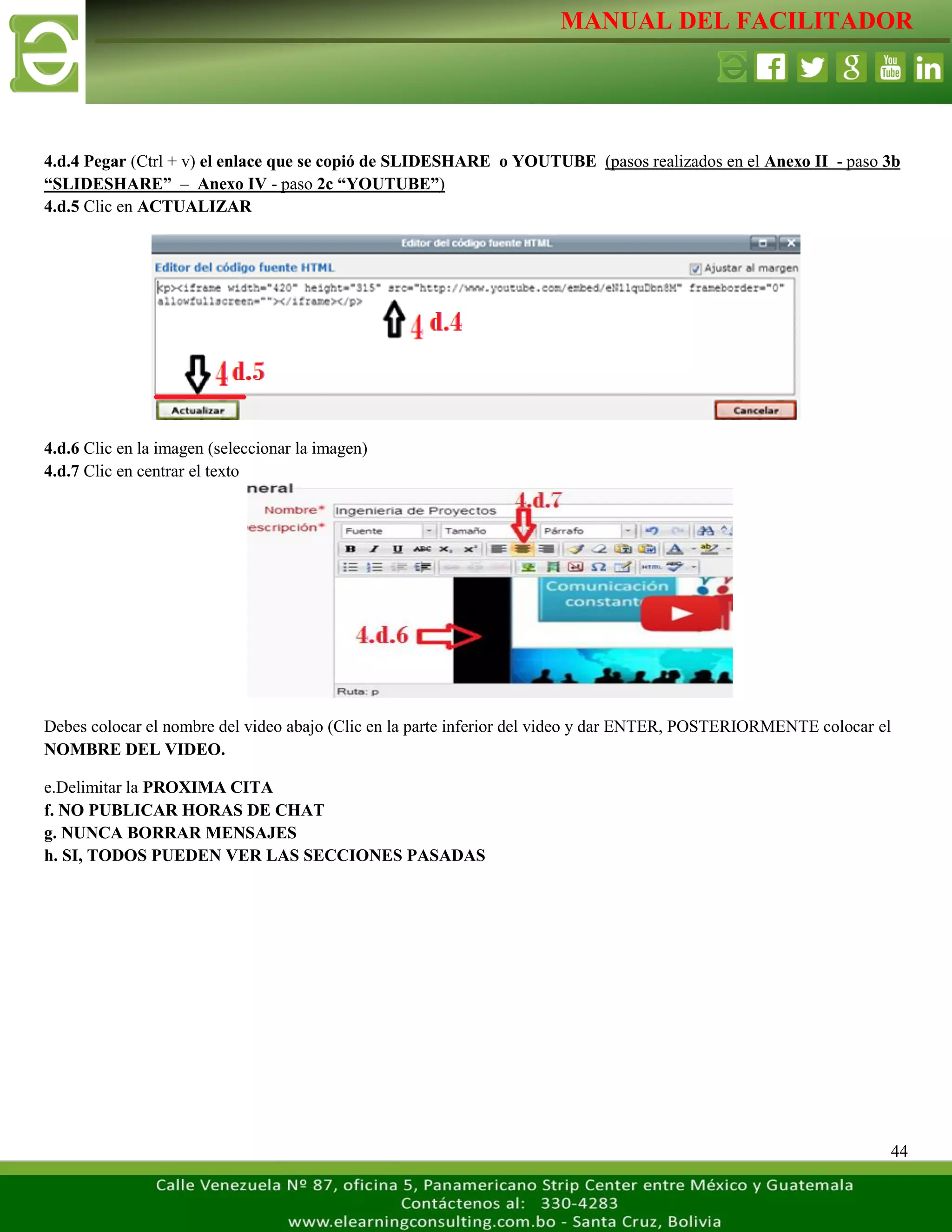 MANUAL DEL FACILITADOR
44
4.d.4 Pegar (Ctrl + v) el enlace que se copió de SLIDESHARE o YOUTUBE (pasos realizados en el Anexo II - paso 3b
“SLIDESHARE” – Anexo IV - paso 2c “YOUTUBE”)
4.d.5 Clic en ACTUALIZAR
4.d.6 Clic en la imagen (seleccionar la imagen)
4.d.7 Clic en centrar el texto
Debes colocar el nombre del video abajo (Clic en la parte inferior del video y dar ENTER, POSTERIORMENTE colocar el
NOMBRE DEL VIDEO.
e.Delimitar la PROXIMA CITA
f. NO PUBLICAR HORAS DE CHAT
g. NUNCA BORRAR MENSAJES
h. SI, TODOS PUEDEN VER LAS SECCIONES PASADAS
 