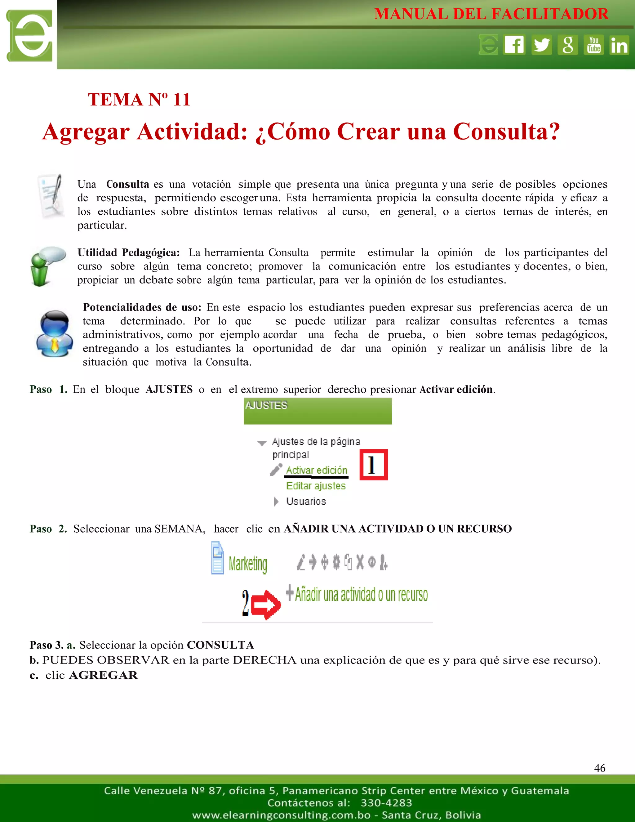 MANUAL DEL FACILITADOR
46
Una Consulta es una votación simple que presenta una única pregunta y una serie de posibles opciones
de respuesta, permitiendo escogeruna. Esta herramienta propicia la consulta docente rápida y eficaz a
los estudiantes sobre distintos temas relativos al curso, en general, o a ciertos temas de interés, en
particular.
Utilidad Pedagógica: La herramienta Consulta permite estimular la opinión de los participantes del
curso sobre algún tema concreto; promover la comunicación entre los estudiantes y docentes, o bien,
propiciar un debate sobre algún tema particular, para ver la opinión de los estudiantes.
Potencialidades de uso: En este espacio los estudiantes pueden expresar sus preferencias acerca de un
tema determinado. Por lo que se puede utilizar para realizar consultas referentes a temas
administrativos, como por ejemplo acordar una fecha de prueba, o bien sobre temas pedagógicos,
entregando a los estudiantes la oportunidad de dar una opinión y realizar un análisis libre de la
situación que motiva la Consulta.
Paso 1. En el bloque AJUSTES o en el extremo superior derecho presionar Activar edición.
Paso 2. Seleccionar una SEMANA, hacer clic en AÑADIR UNA ACTIVIDAD O UN RECURSO
Paso 3. a. Seleccionar la opción CONSULTA
b. PUEDES OBSERVAR en la parte DERECHA una explicación de que es y para qué sirve ese recurso).
c. clic AGREGAR
TEMA Nº 11
Agregar Actividad: ¿Cómo Crear una Consulta?
 