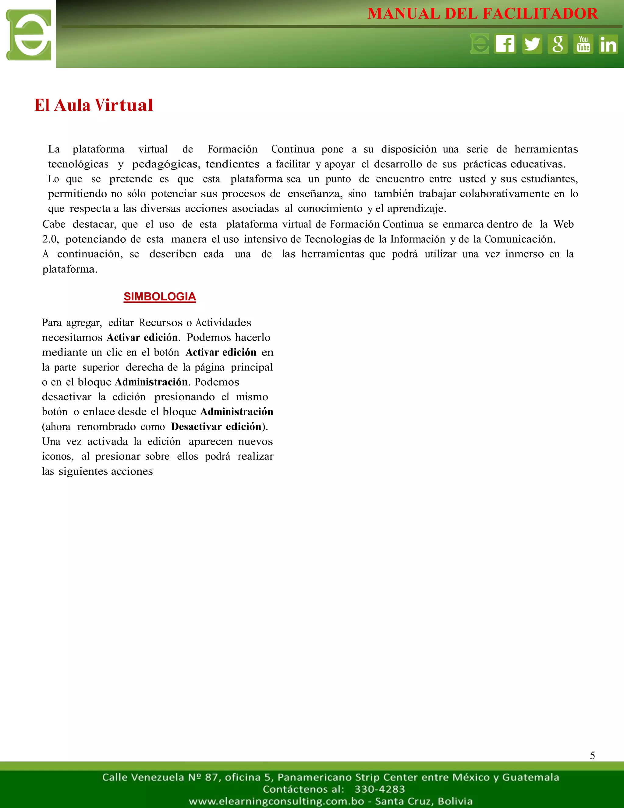 MANUAL DEL FACILITADOR
5
El Aula Virtual
SIMBOLOGIA
Para agregar, editar Recursos o Actividades
necesitamos Activar edición. Podemos hacerlo
mediante un clic en el botón Activar edición en
la parte superior derecha de la página principal
o en el bloque Administración. Podemos
desactivar la edición presionando el mismo
botón o enlace desde el bloque Administración
(ahora renombrado como Desactivar edición).
Una vez activada la edición aparecen nuevos
íconos, al presionar sobre ellos podrá realizar
las siguientes acciones
La plataforma virtual de Formación Continua pone a su disposición una serie de herramientas
tecnológicas y pedagógicas, tendientes a facilitar y apoyar el desarrollo de sus prácticas educativas.
Lo que se pretende es que esta plataforma sea un punto de encuentro entre usted y sus estudiantes,
permitiendo no sólo potenciar sus procesos de enseñanza, sino también trabajar colaborativamente en lo
que respecta a las diversas acciones asociadas al conocimiento y el aprendizaje.
Cabe destacar, que el uso de esta plataforma virtual de Formación Continua se enmarca dentro de la Web
2.0, potenciando de esta manera el uso intensivo de Tecnologías de la Información y de la Comunicación.
A continuación, se describen cada una de las herramientas que podrá utilizar una vez inmerso en la
plataforma.
 