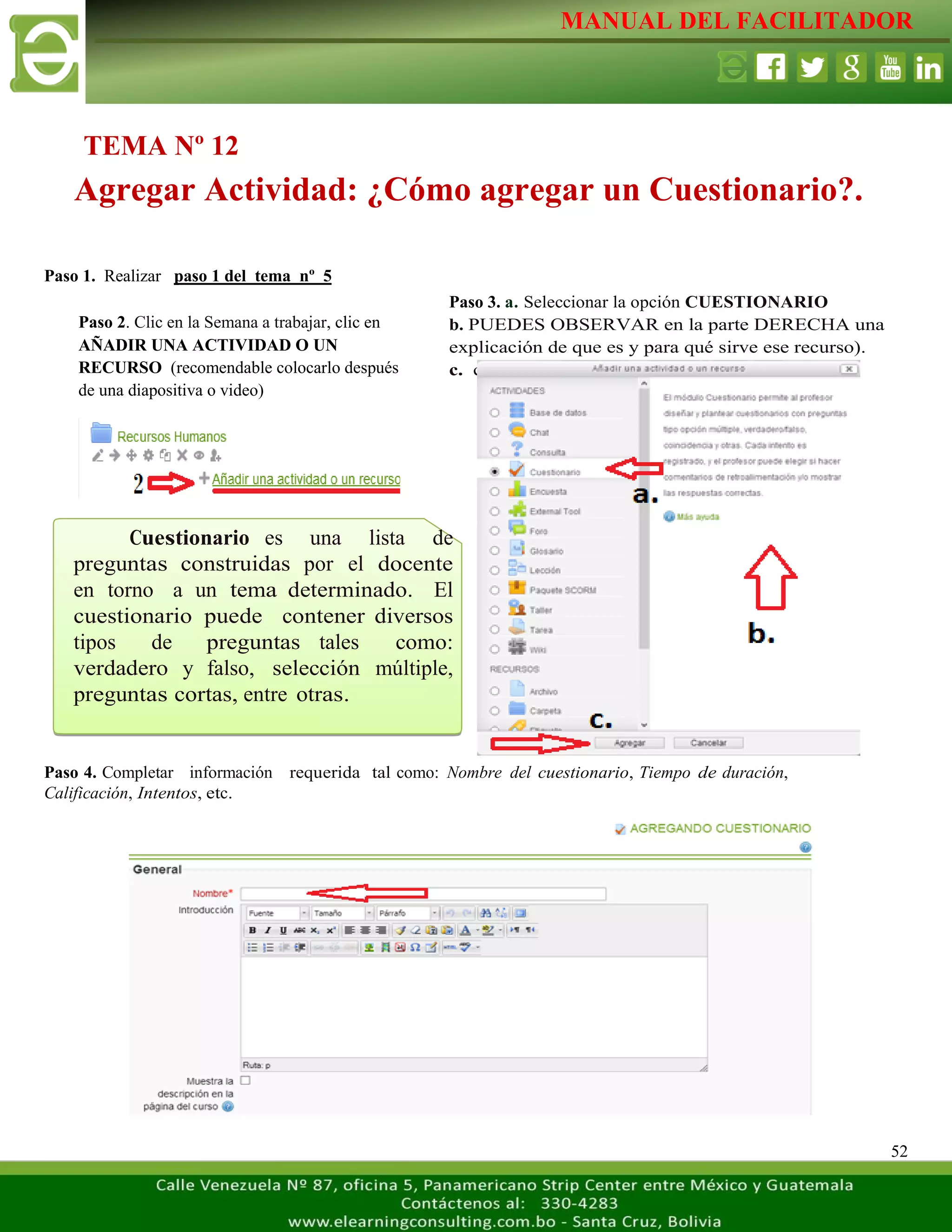 MANUAL DEL FACILITADOR
52
Paso 1. Realizar paso 1 del tema nº 5
Paso 4. Completar información requerida tal como: Nombre del cuestionario, Tiempo de duración,
Calificación, Intentos, etc.
TEMA Nº 12
Agregar Actividad: ¿Cómo agregar un Cuestionario?.
Paso 2. Clic en la Semana a trabajar, clic en
AÑADIR UNA ACTIVIDAD O UN
RECURSO (recomendable colocarlo después
de una diapositiva o video)
L
a
s
e
t
i
q
u
e
t
a
s
n
o
s
p
e
r
m
i
t
e
n
c
r
e
a
r
Paso 3. a. Seleccionar la opción CUESTIONARIO
b. PUEDES OBSERVAR en la parte DERECHA una
explicación de que es y para qué sirve ese recurso).
c. clic AGREGAR
L
a
s
e
t
i
q
u
e
t
a
s
n
o
s
p
e
r
m
i
t
e
n
c
r
e
a
r
s
e
p
a
r
Cuestionario es una lista de
preguntas construidas por el docente
en torno a un tema determinado. El
cuestionario puede contener diversos
tipos de preguntas tales como:
verdadero y falso, selección múltiple,
preguntas cortas, entre otras.
 