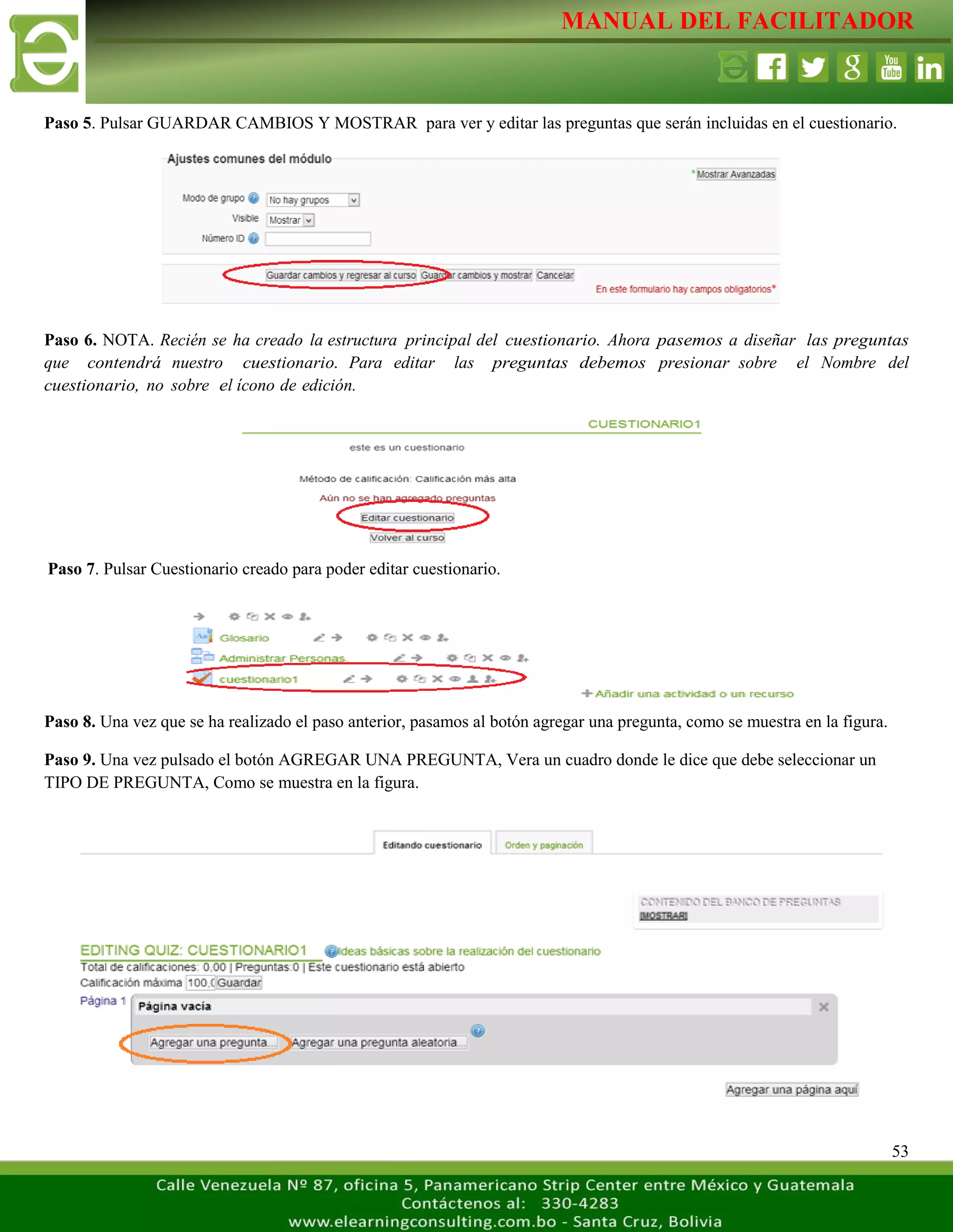 MANUAL DEL FACILITADOR
53
Paso 5. Pulsar GUARDAR CAMBIOS Y MOSTRAR para ver y editar las preguntas que serán incluidas en el cuestionario.
Paso 6. NOTA. Recién se ha creado la estructura principal del cuestionario. Ahora pasemos a diseñar las preguntas
que contendrá nuestro cuestionario. Para editar las preguntas debemos presionar sobre el Nombre del
cuestionario, no sobre el ícono de edición.
Paso 7. Pulsar Cuestionario creado para poder editar cuestionario.
Paso 8. Una vez que se ha realizado el paso anterior, pasamos al botón agregar una pregunta, como se muestra en la figura.
Paso 9. Una vez pulsado el botón AGREGAR UNA PREGUNTA, Vera un cuadro donde le dice que debe seleccionar un
TIPO DE PREGUNTA, Como se muestra en la figura.
 