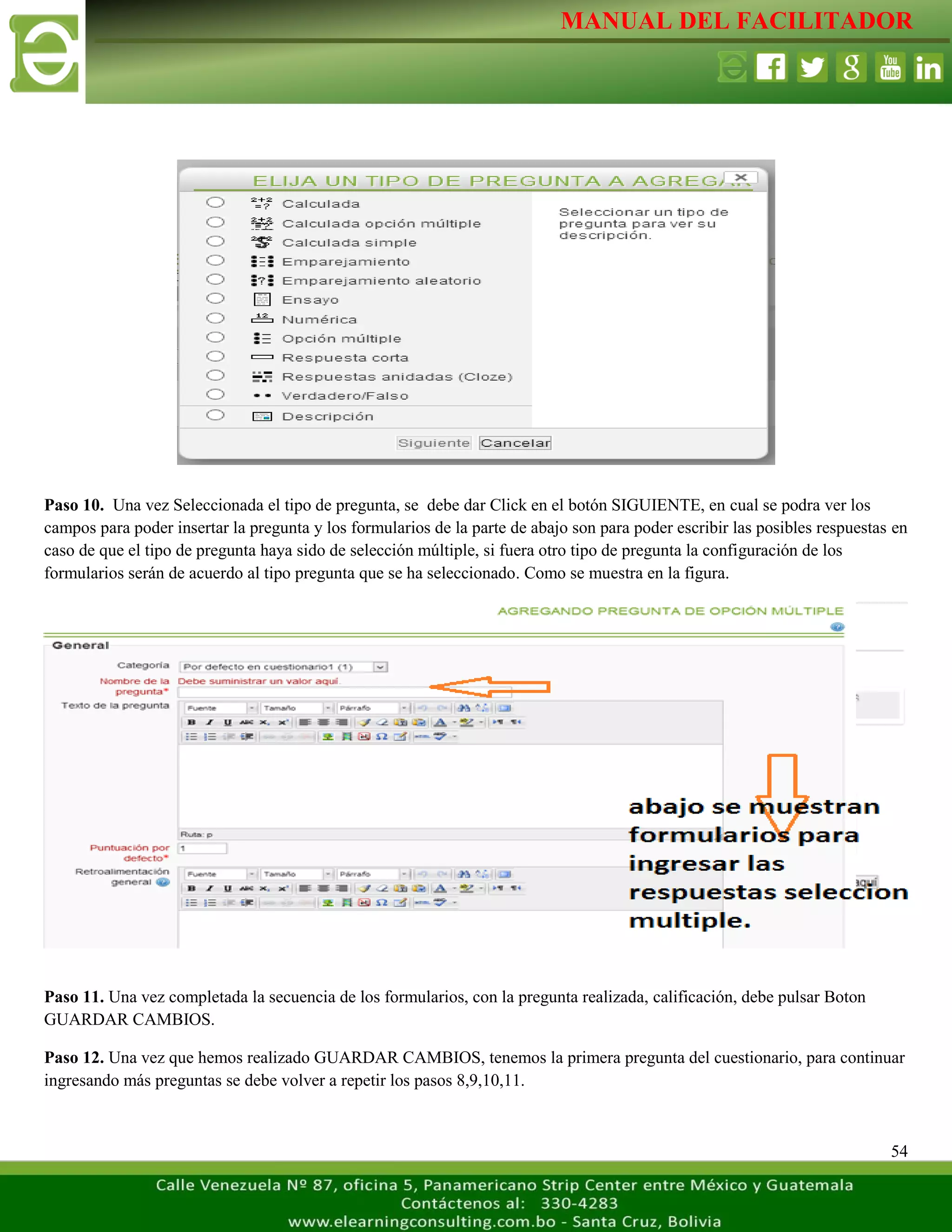 MANUAL DEL FACILITADOR
54
Paso 10. Una vez Seleccionada el tipo de pregunta, se debe dar Click en el botón SIGUIENTE, en cual se podra ver los
campos para poder insertar la pregunta y los formularios de la parte de abajo son para poder escribir las posibles respuestas en
caso de que el tipo de pregunta haya sido de selección múltiple, si fuera otro tipo de pregunta la configuración de los
formularios serán de acuerdo al tipo pregunta que se ha seleccionado. Como se muestra en la figura.
Paso 11. Una vez completada la secuencia de los formularios, con la pregunta realizada, calificación, debe pulsar Boton
GUARDAR CAMBIOS.
Paso 12. Una vez que hemos realizado GUARDAR CAMBIOS, tenemos la primera pregunta del cuestionario, para continuar
ingresando más preguntas se debe volver a repetir los pasos 8,9,10,11.
 