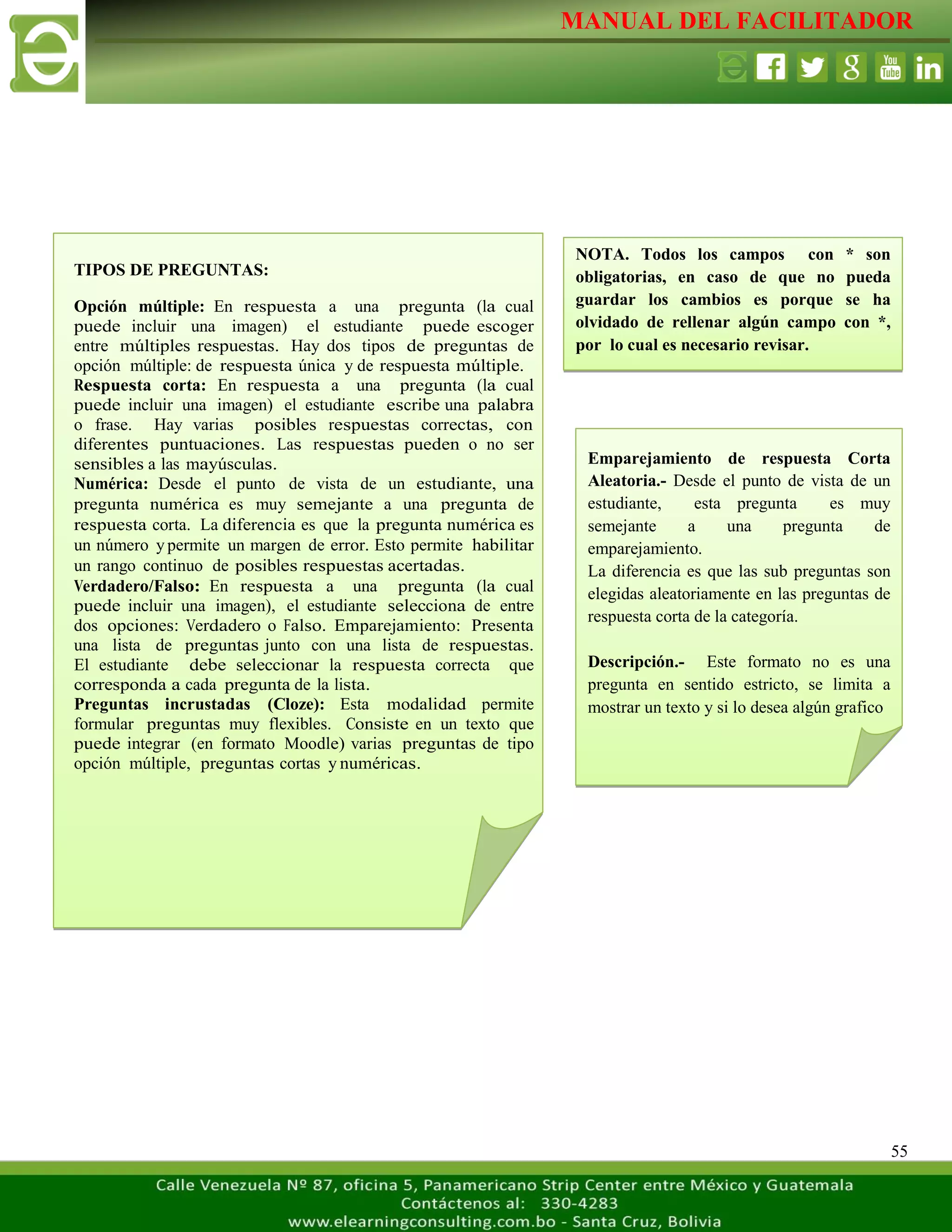 MANUAL DEL FACILITADOR
55
NOTA. Todos los campos con * son
obligatorias, en caso de que no pueda
guardar los cambios es porque se ha
olvidado de rellenar algún campo con *,
por lo cual es necesario revisar.
TIPOS DE PREGUNTAS:
Opción múltiple: En respuesta a una pregunta (la cual
puede incluir una imagen) el estudiante puede escoger
entre múltiples respuestas. Hay dos tipos de preguntas de
opción múltiple: de respuesta única y de respuesta múltiple.
Respuesta corta: En respuesta a una pregunta (la cual
puede incluir una imagen) el estudiante escribe una palabra
o frase. Hay varias posibles respuestas correctas, con
diferentes puntuaciones. Las respuestas pueden o no ser
sensibles a las mayúsculas.
Numérica: Desde el punto de vista de un estudiante, una
pregunta numérica es muy semejante a una pregunta de
respuesta corta. La diferencia es que la pregunta numérica es
un número y permite un margen de error. Esto permite habilitar
un rango continuo de posibles respuestas acertadas.
Verdadero/Falso: En respuesta a una pregunta (la cual
puede incluir una imagen), el estudiante selecciona de entre
dos opciones: Verdadero o Falso. Emparejamiento: Presenta
una lista de preguntas junto con una lista de respuestas.
El estudiante debe seleccionar la respuesta correcta que
corresponda a cada pregunta de la lista.
Preguntas incrustadas (Cloze): Esta modalidad permite
formular preguntas muy flexibles. Consiste en un texto que
puede integrar (en formato Moodle) varias preguntas de tipo
opción múltiple, preguntas cortas y numéricas.
Emparejamiento de respuesta Corta
Aleatoria.- Desde el punto de vista de un
estudiante, esta pregunta es muy
semejante a una pregunta de
emparejamiento.
La diferencia es que las sub preguntas son
elegidas aleatoriamente en las preguntas de
respuesta corta de la categoría.
Descripción.- Este formato no es una
pregunta en sentido estricto, se limita a
mostrar un texto y si lo desea algún grafico
 