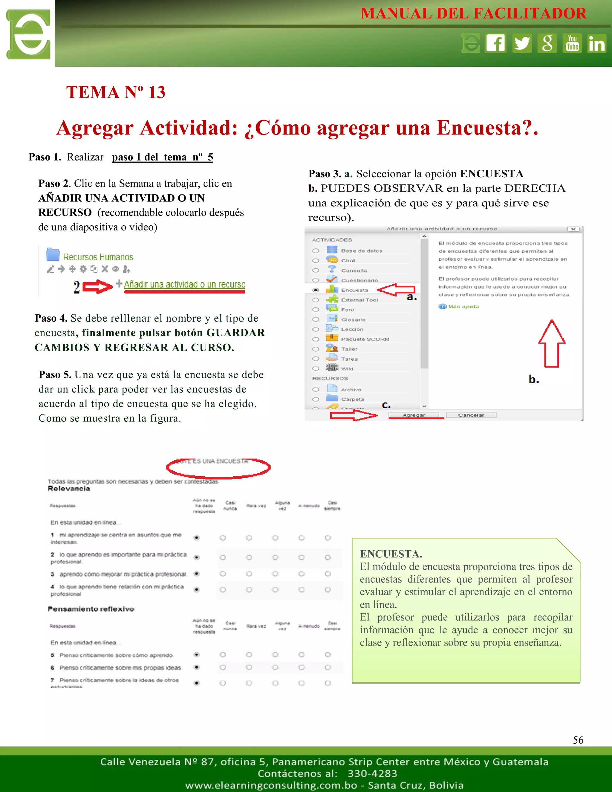 MANUAL DEL FACILITADOR
56
Paso 1. Realizar paso 1 del tema nº 5
TEMA Nº 13
Agregar Actividad: ¿Cómo agregar una Encuesta?.
Paso 2. Clic en la Semana a trabajar, clic en
AÑADIR UNA ACTIVIDAD O UN
RECURSO (recomendable colocarlo después
de una diapositiva o video)
L
a
s
e
t
i
q
u
e
t
a
s
n
o
s
p
e
r
m
i
t
e
n
c
r
e
a
r
s
e
Paso 3. a. Seleccionar la opción ENCUESTA
b. PUEDES OBSERVAR en la parte DERECHA
una explicación de que es y para qué sirve ese
recurso).
c. clic AGREGAR
L
a
s
e
t
i
q
u
e
t
a
s
n
o
s
p
e
r
m
i
t
e
n
c
r
e
a
r
s
e
p
a
r
a
Paso 4. Se debe relllenar el nombre y el tipo de
encuesta, finalmente pulsar botón GUARDAR
CAMBIOS Y REGRESAR AL CURSO.
L
a
s
e
t
i
q
u
e
t
a
s
n
o
s
p
e
r
m
i
t
e
n
c
r
Paso 5. Una vez que ya está la encuesta se debe
dar un click para poder ver las encuestas de
acuerdo al tipo de encuesta que se ha elegido.
Como se muestra en la figura.
L
a
s
e
t
i
q
u
e
t
a
s
n
o
s
p
e
r
m
i
ENCUESTA.
El módulo de encuesta proporciona tres tipos de
encuestas diferentes que permiten al profesor
evaluar y estimular el aprendizaje en el entorno
en línea.
El profesor puede utilizarlos para recopilar
información que le ayude a conocer mejor su
clase y reflexionar sobre su propia enseñanza.
 
