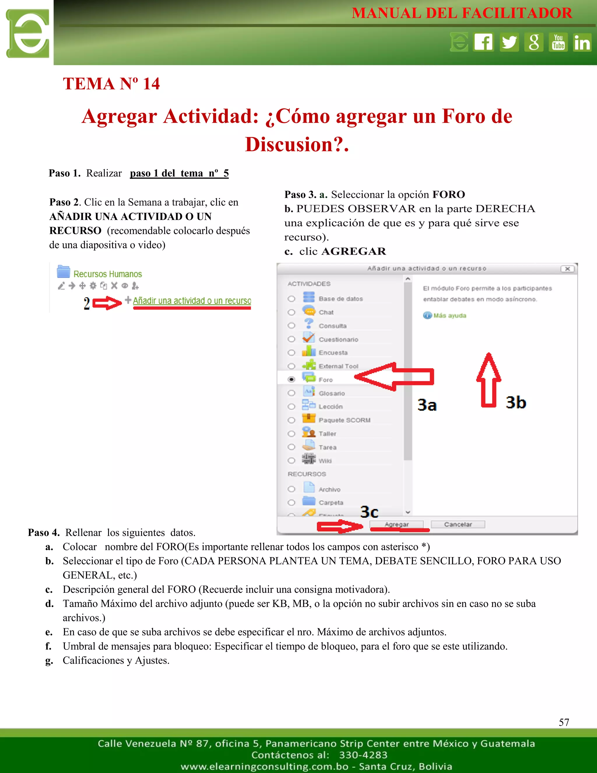 MANUAL DEL FACILITADOR
57
Paso 1. Realizar paso 1 del tema nº 5
Paso 4. Rellenar los siguientes datos.
a. Colocar nombre del FORO(Es importante rellenar todos los campos con asterisco *)
b. Seleccionar el tipo de Foro (CADA PERSONA PLANTEA UN TEMA, DEBATE SENCILLO, FORO PARA USO
GENERAL, etc.)
c. Descripción general del FORO (Recuerde incluir una consigna motivadora).
d. Tamaño Máximo del archivo adjunto (puede ser KB, MB, o la opción no subir archivos sin en caso no se suba
archivos.)
e. En caso de que se suba archivos se debe especificar el nro. Máximo de archivos adjuntos.
f. Umbral de mensajes para bloqueo: Especificar el tiempo de bloqueo, para el foro que se este utilizando.
g. Calificaciones y Ajustes.
TEMA Nº 14
Agregar Actividad: ¿Cómo agregar un Foro de
Discusion?.
Paso 2. Clic en la Semana a trabajar, clic en
AÑADIR UNA ACTIVIDAD O UN
RECURSO (recomendable colocarlo después
de una diapositiva o video)
L
a
s
e
t
i
q
u
e
t
a
s
n
o
s
p
e
r
m
i
t
e
n
c
r
e
a
r
Paso 3. a. Seleccionar la opción FORO
b. PUEDES OBSERVAR en la parte DERECHA
una explicación de que es y para qué sirve ese
recurso).
c. clic AGREGAR
L
a
s
e
t
i
q
u
e
t
a
s
n
o
s
p
e
r
m
i
t
e
n
c
r
e
a
r
s
e
p
a
 