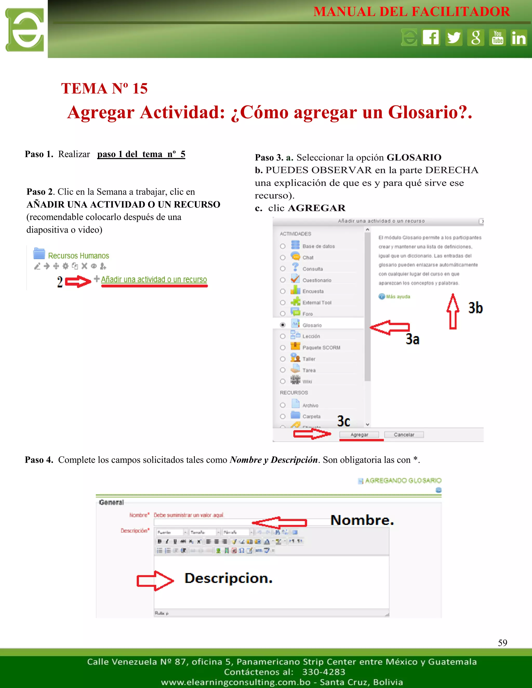 MANUAL DEL FACILITADOR
59
Paso 1. Realizar paso 1 del tema nº 5
Paso 4. Complete los campos solicitados tales como Nombre y Descripción. Son obligatoria las con *.
TEMA Nº 15
Agregar Actividad: ¿Cómo agregar un Glosario?.
Paso 2. Clic en la Semana a trabajar, clic en
AÑADIR UNA ACTIVIDAD O UN RECURSO
(recomendable colocarlo después de una
diapositiva o video)
L
a
s
e
t
i
q
u
e
t
a
s
n
o
s
p
e
r
m
i
t
e
n
c
r
e
a
r
Paso 3. a. Seleccionar la opción GLOSARIO
b. PUEDES OBSERVAR en la parte DERECHA
una explicación de que es y para qué sirve ese
recurso).
c. clic AGREGAR
L
a
s
e
t
i
q
u
e
t
a
s
n
o
s
p
e
r
m
i
t
e
n
c
r
e
a
r
s
e
p
a
r
 
