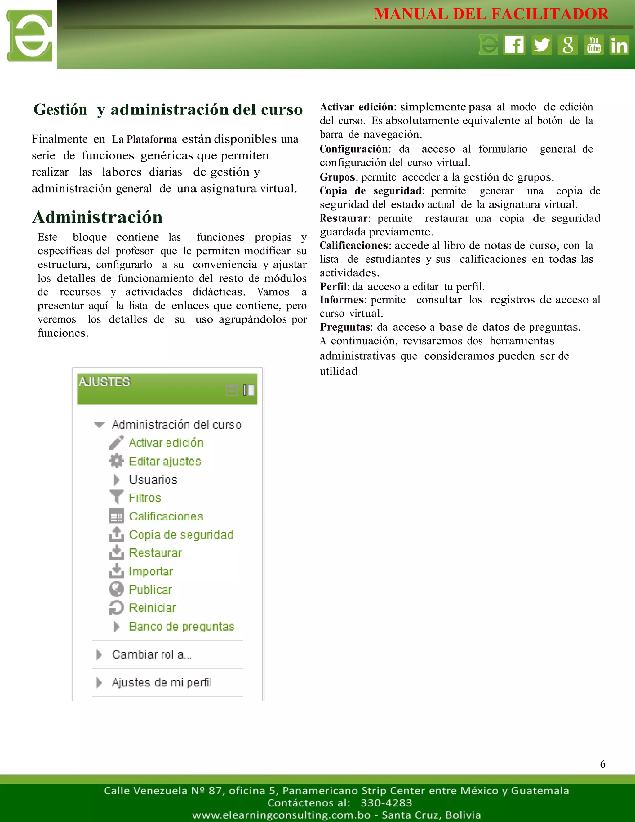 MANUAL DEL FACILITADOR
6
Gestión y administración del curso
Finalmente en La Plataforma están disponibles una
serie de funciones genéricas que permiten
realizar las labores diarias de gestión y
administración general de una asignatura virtual.
Administración
Este bloque contiene las funciones propias y
específicas del profesor que le permiten modificar su
estructura, configurarlo a su conveniencia y ajustar
los detalles de funcionamiento del resto de módulos
de recursos y actividades didácticas. Vamos a
presentar aquí la lista de enlaces que contiene, pero
veremos los detalles de su uso agrupándolos por
funciones.
Activar edición: simplemente pasa al modo de edición
del curso. Es absolutamente equivalente al botón de la
barra de navegación.
Configuración: da acceso al formulario general de
configuración del curso virtual.
Grupos: permite acceder a la gestión de grupos.
Copia de seguridad: permite generar una copia de
seguridad del estado actual de la asignatura virtual.
Restaurar: permite restaurar una copia de seguridad
guardada previamente.
Calificaciones: accede al libro de notas de curso, con la
lista de estudiantes y sus calificaciones en todas las
actividades.
Perfil: da acceso a editar tu perfil.
Informes: permite consultar los registros de acceso al
curso virtual.
Preguntas: da acceso a base de datos de preguntas.
A continuación, revisaremos dos herramientas
administrativas que consideramos pueden ser de
utilidad
 