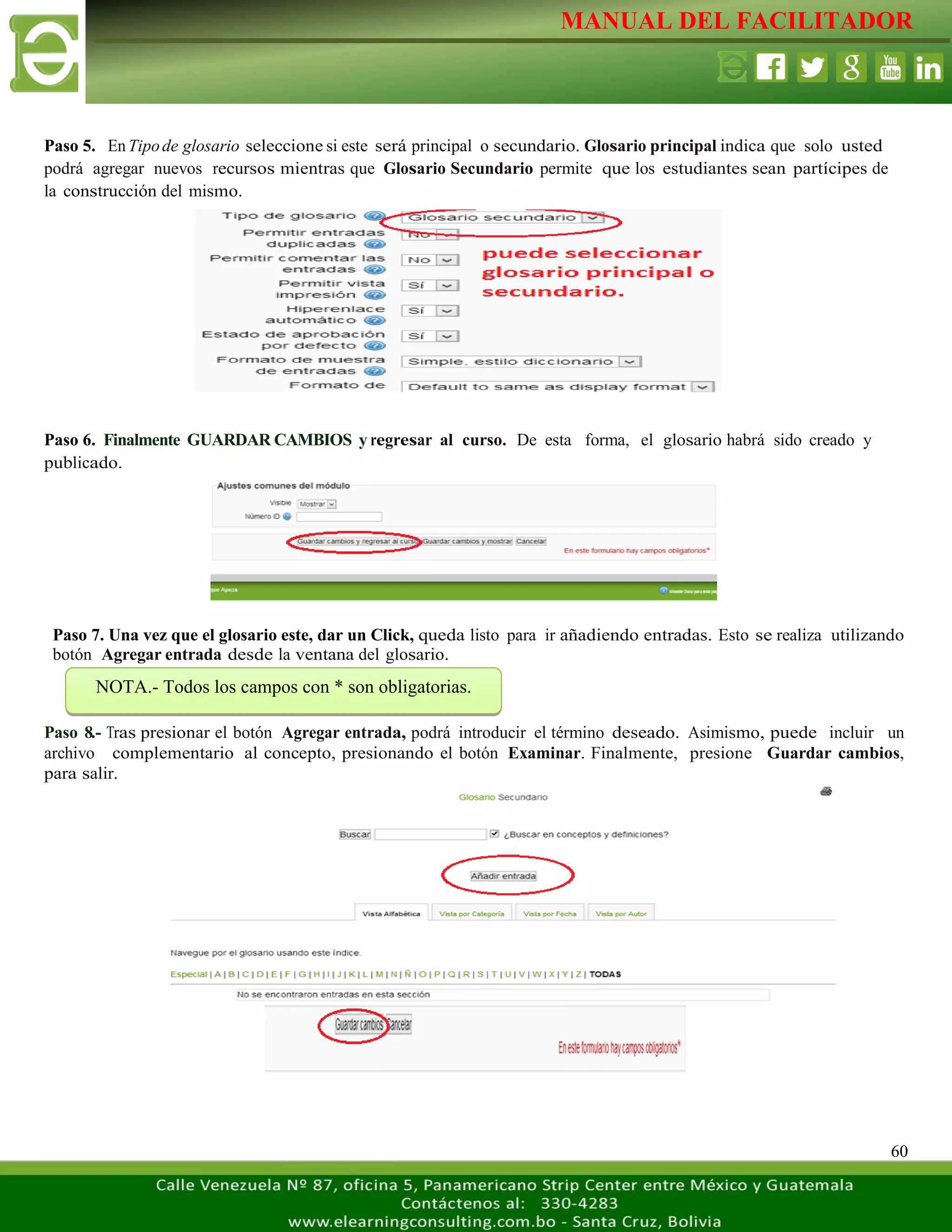 MANUAL DEL FACILITADOR
60
Paso 5. EnTipode glosario seleccione si este será principal o secundario. Glosario principal indica que solo usted
podrá agregar nuevos recursos mientras que Glosario Secundario permite que los estudiantes sean partícipes de
la construcción del mismo.
Paso 6. Finalmente GUARDAR CAMBIOS y regresar al curso. De esta forma, el glosario habrá sido creado y
publicado.
Paso 7. Una vez que el glosario este, dar un Click, queda listo para ir añadiendo entradas. Esto se realiza utilizando
botón Agregar entrada desde la ventana del glosario.
Paso 8.- Tras presionar el botón Agregar entrada, podrá introducir el término deseado. Asimismo, puede incluir un
archivo complementario al concepto, presionando el botón Examinar. Finalmente, presione Guardar cambios,
para salir.
NOTA.- Todos los campos con * son obligatorias.
 