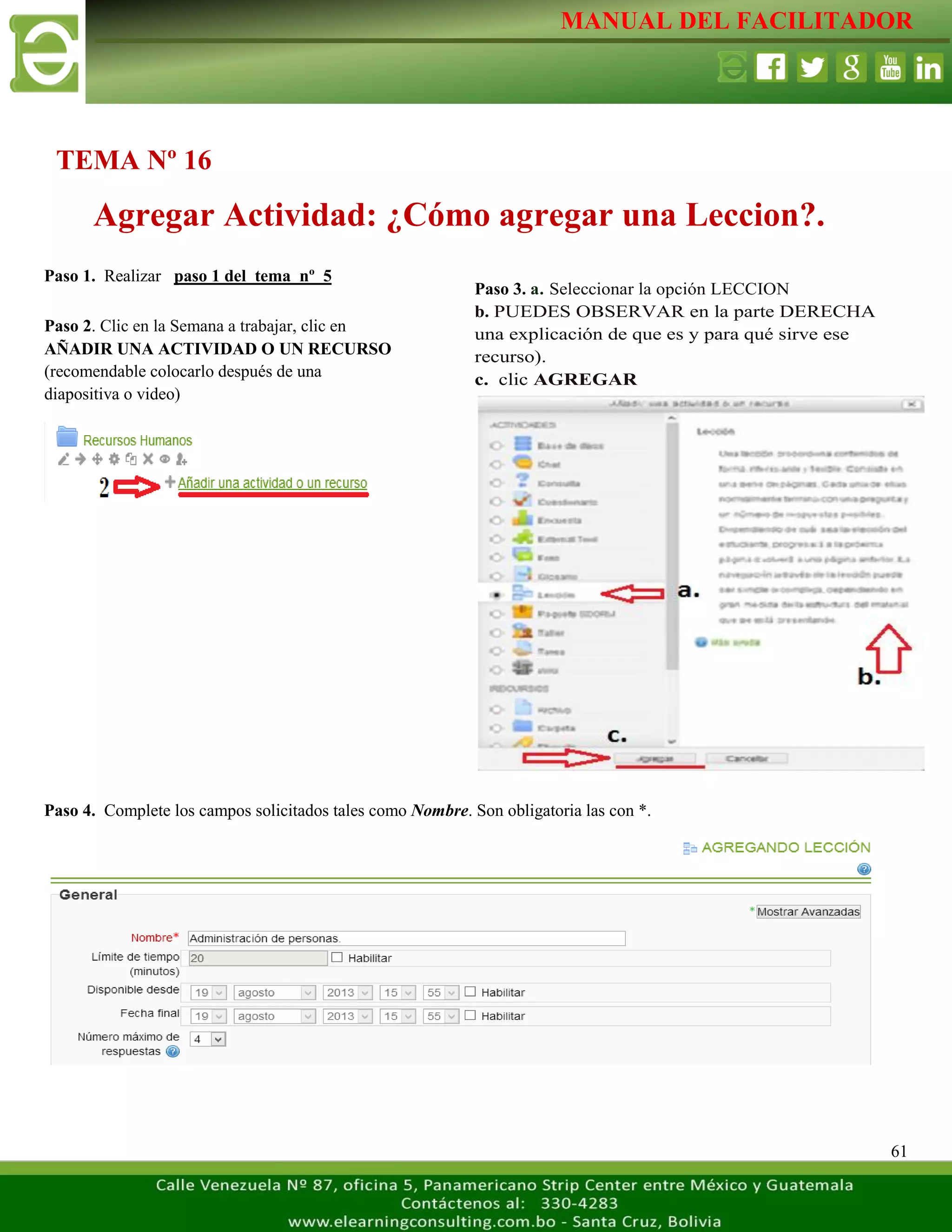 MANUAL DEL FACILITADOR
61
Paso 1. Realizar paso 1 del tema nº 5
Paso 4. Complete los campos solicitados tales como Nombre. Son obligatoria las con *.
TEMA Nº 16
Agregar Actividad: ¿Cómo agregar una Leccion?.
Paso 2. Clic en la Semana a trabajar, clic en
AÑADIR UNA ACTIVIDAD O UN RECURSO
(recomendable colocarlo después de una
diapositiva o video)
L
a
s
e
t
i
q
u
e
t
a
s
n
o
s
p
e
r
m
i
t
e
n
c
r
e
a
r
Paso 3. a. Seleccionar la opción LECCION
b. PUEDES OBSERVAR en la parte DERECHA
una explicación de que es y para qué sirve ese
recurso).
c. clic AGREGAR
L
a
s
e
t
i
q
u
e
t
a
s
n
o
s
p
e
r
m
i
t
e
n
c
r
e
a
r
s
e
p
a
r
 