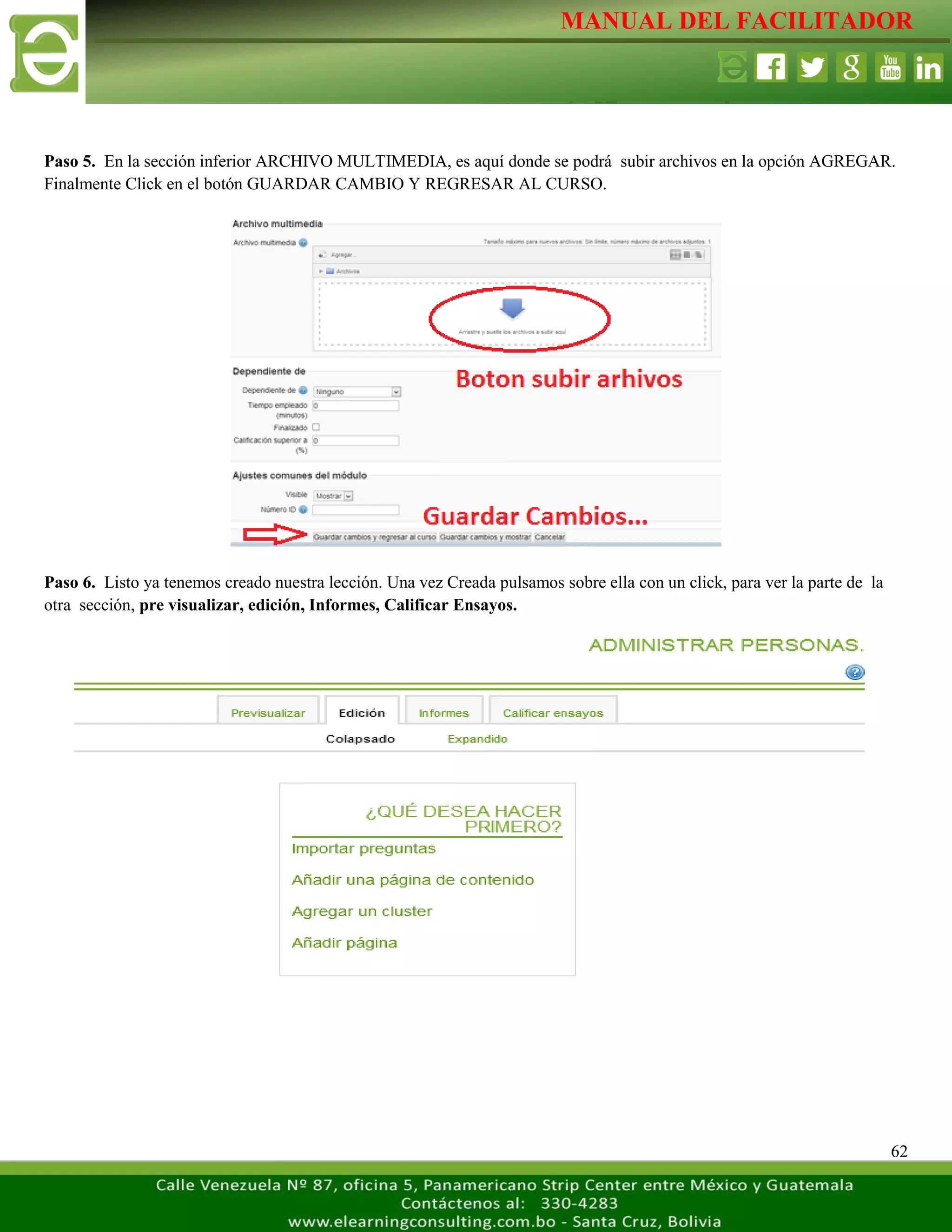 MANUAL DEL FACILITADOR
62
Paso 5. En la sección inferior ARCHIVO MULTIMEDIA, es aquí donde se podrá subir archivos en la opción AGREGAR.
Finalmente Click en el botón GUARDAR CAMBIO Y REGRESAR AL CURSO.
Paso 6. Listo ya tenemos creado nuestra lección. Una vez Creada pulsamos sobre ella con un click, para ver la parte de la
otra sección, pre visualizar, edición, Informes, Calificar Ensayos.
 