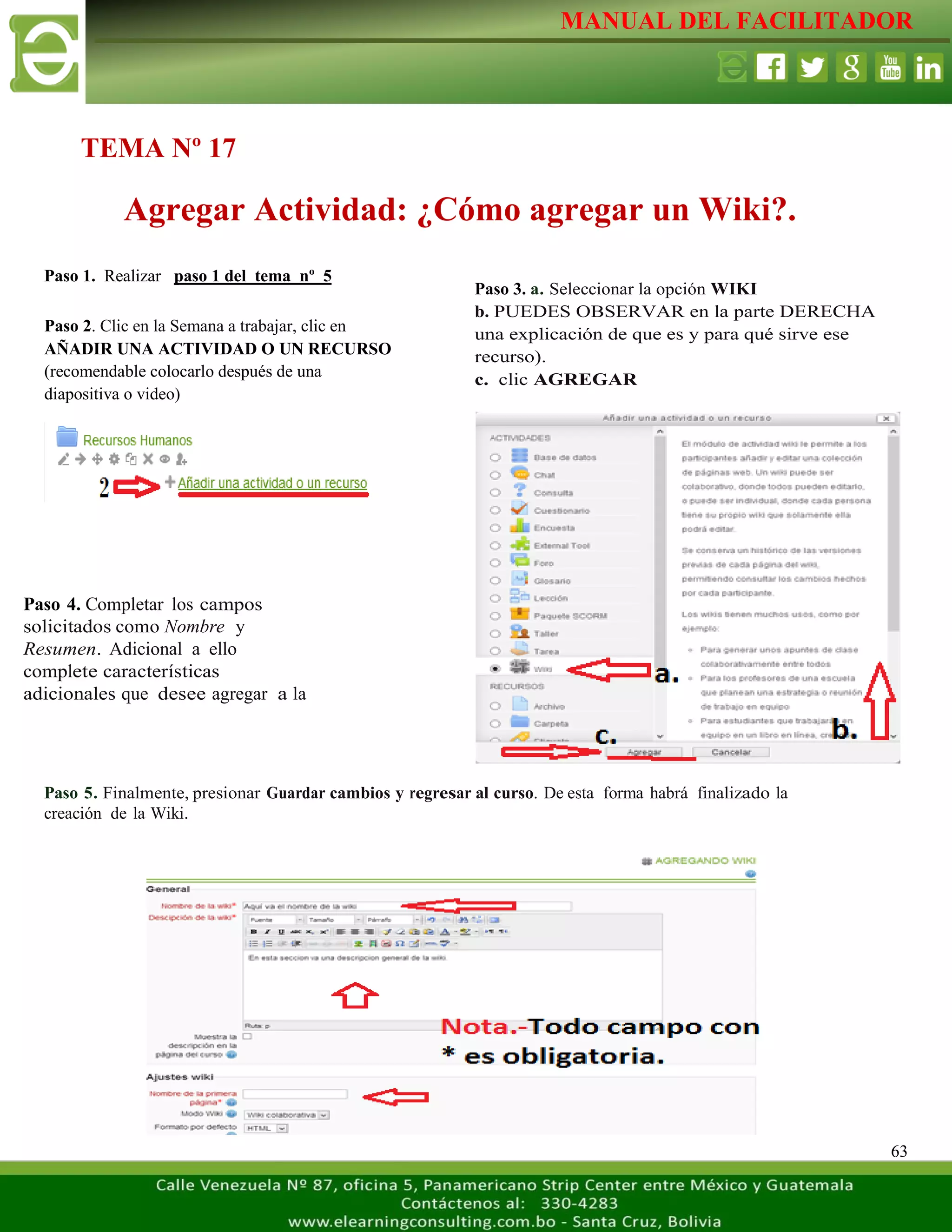 MANUAL DEL FACILITADOR
63
Paso 1. Realizar paso 1 del tema nº 5
Paso 5. Finalmente, presionar Guardar cambios y regresar al curso. De esta forma habrá finalizado la
creación de la Wiki.
TEMA Nº 17
Agregar Actividad: ¿Cómo agregar un Wiki?.
Paso 2. Clic en la Semana a trabajar, clic en
AÑADIR UNA ACTIVIDAD O UN RECURSO
(recomendable colocarlo después de una
diapositiva o video)
L
a
s
e
t
i
q
u
e
t
a
s
n
o
s
p
e
r
m
i
t
e
n
c
r
e
a
r
Paso 3. a. Seleccionar la opción WIKI
b. PUEDES OBSERVAR en la parte DERECHA
una explicación de que es y para qué sirve ese
recurso).
c. clic AGREGAR
L
a
s
e
t
i
q
u
e
t
a
s
n
o
s
p
e
r
m
i
t
e
n
c
r
e
a
r
s
e
p
a
r
Paso 4. Completar los campos
solicitados como Nombre y
Resumen. Adicional a ello
complete características
adicionales que desee agregar a la
actividad.
L
a
s
e
t
i
q
u
e
t
a
s
n
o
s
p
e
 