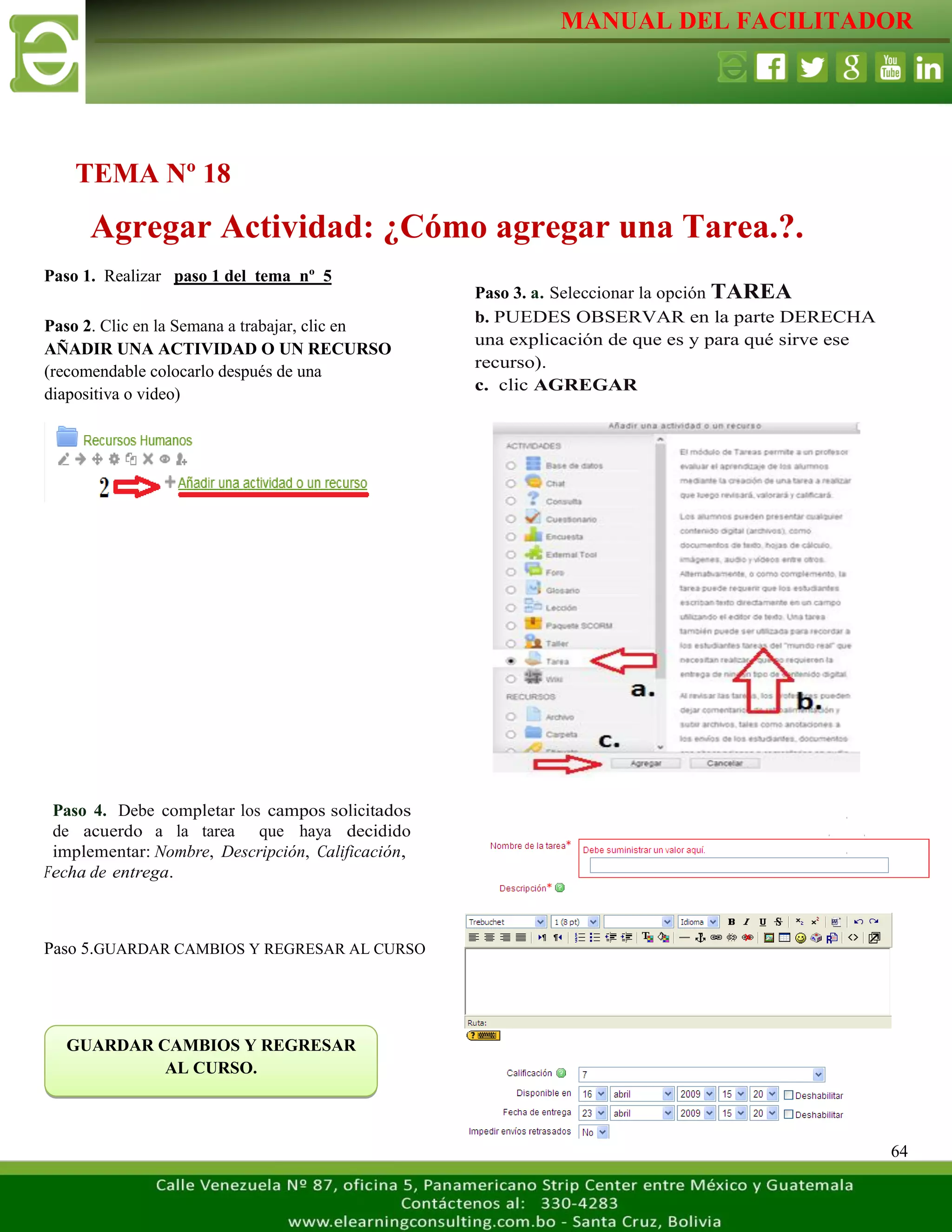 MANUAL DEL FACILITADOR
64
Paso 1. Realizar paso 1 del tema nº 5
Paso 4. Debe completar los campos solicitados
de acuerdo a la tarea que haya decidido
implementar: Nombre, Descripción, Calificación,
Fecha de entrega.
Paso 5.GUARDAR CAMBIOS Y REGRESAR AL CURSO
TEMA Nº 18
Agregar Actividad: ¿Cómo agregar una Tarea.?.
Paso 2. Clic en la Semana a trabajar, clic en
AÑADIR UNA ACTIVIDAD O UN RECURSO
(recomendable colocarlo después de una
diapositiva o video)
L
a
s
e
t
i
q
u
e
t
a
s
n
o
s
p
e
r
m
i
t
e
n
c
r
e
a
r
Paso 3. a. Seleccionar la opción TAREA
b. PUEDES OBSERVAR en la parte DERECHA
una explicación de que es y para qué sirve ese
recurso).
c. clic AGREGAR
L
a
s
e
t
i
q
u
e
t
a
s
n
o
s
p
e
r
m
i
t
e
n
c
r
e
a
r
s
e
p
a
GUARDAR CAMBIOS Y REGRESAR
AL CURSO.
 