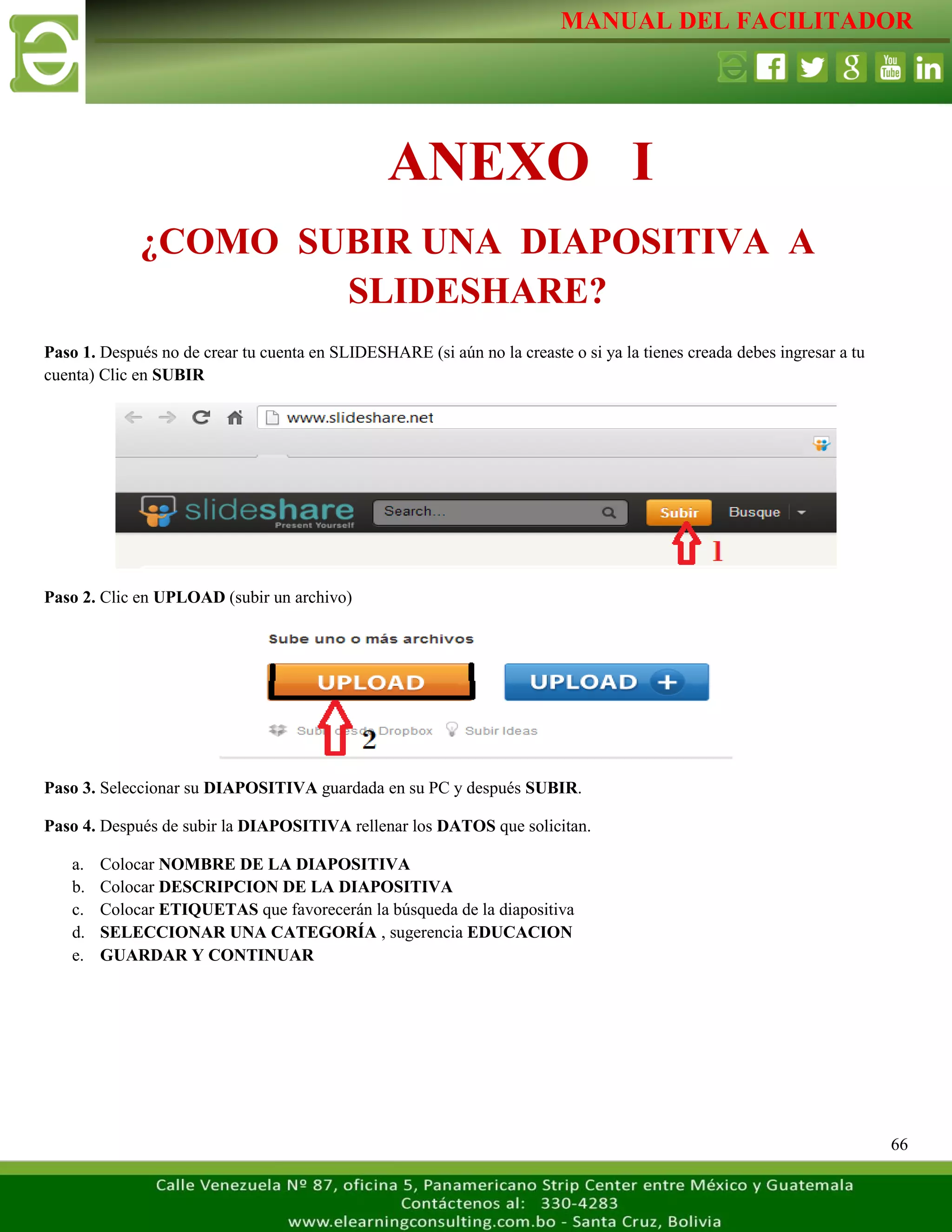 MANUAL DEL FACILITADOR
66
Paso 1. Después no de crear tu cuenta en SLIDESHARE (si aún no la creaste o si ya la tienes creada debes ingresar a tu
cuenta) Clic en SUBIR
Paso 2. Clic en UPLOAD (subir un archivo)
Paso 3. Seleccionar su DIAPOSITIVA guardada en su PC y después SUBIR.
Paso 4. Después de subir la DIAPOSITIVA rellenar los DATOS que solicitan.
a. Colocar NOMBRE DE LA DIAPOSITIVA
b. Colocar DESCRIPCION DE LA DIAPOSITIVA
c. Colocar ETIQUETAS que favorecerán la búsqueda de la diapositiva
d. SELECCIONAR UNA CATEGORÍA , sugerencia EDUCACION
e. GUARDAR Y CONTINUAR
ANEXO I
¿COMO SUBIR UNA DIAPOSITIVA A
SLIDESHARE?
 