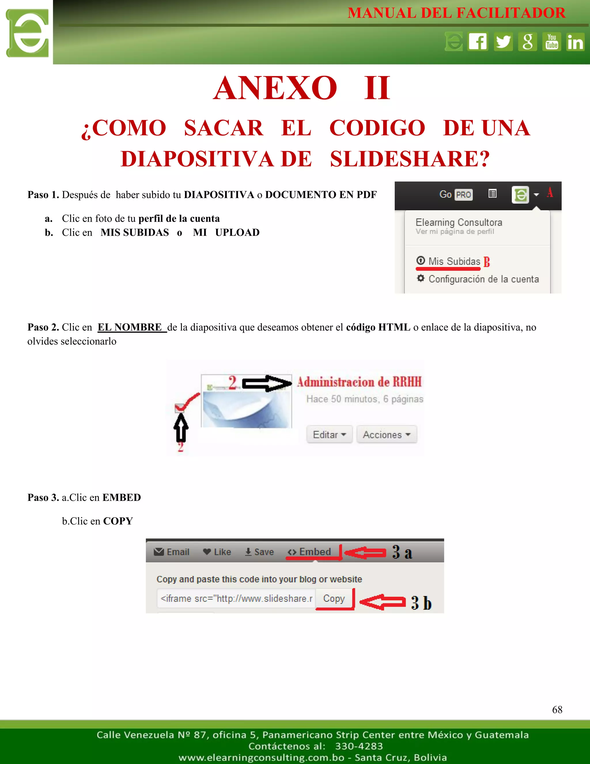 MANUAL DEL FACILITADOR
68
Paso 1. Después de haber subido tu DIAPOSITIVA o DOCUMENTO EN PDF
a. Clic en foto de tu perfil de la cuenta
b. Clic en MIS SUBIDAS o MI UPLOAD
Paso 2. Clic en EL NOMBRE de la diapositiva que deseamos obtener el código HTML o enlace de la diapositiva, no
olvides seleccionarlo
Paso 3. a.Clic en EMBED
b.Clic en COPY
ANEXO II
¿COMO SACAR EL CODIGO DE UNA
DIAPOSITIVA DE SLIDESHARE?
 