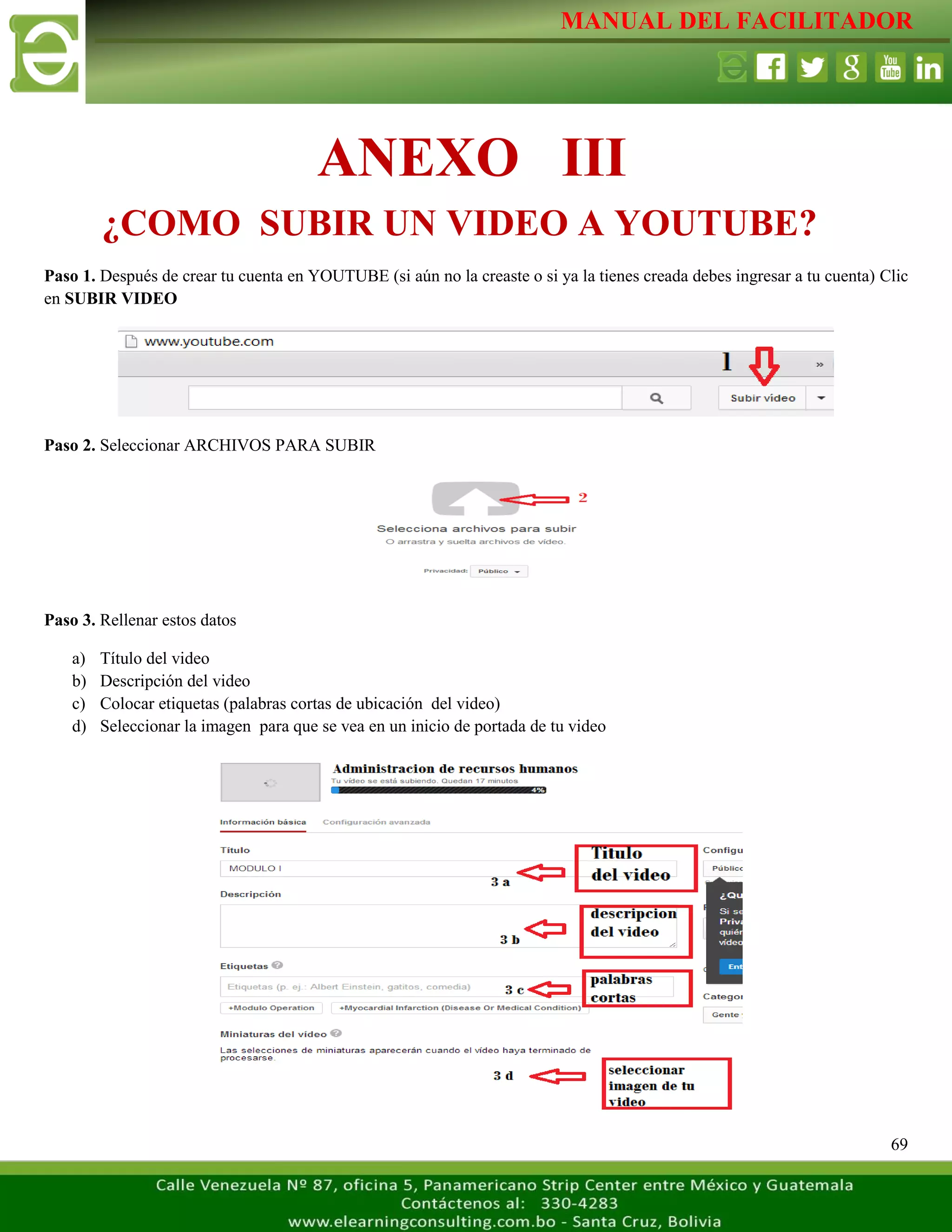 MANUAL DEL FACILITADOR
69
Paso 1. Después de crear tu cuenta en YOUTUBE (si aún no la creaste o si ya la tienes creada debes ingresar a tu cuenta) Clic
en SUBIR VIDEO
Paso 2. Seleccionar ARCHIVOS PARA SUBIR
Paso 3. Rellenar estos datos
a) Título del video
b) Descripción del video
c) Colocar etiquetas (palabras cortas de ubicación del video)
d) Seleccionar la imagen para que se vea en un inicio de portada de tu video
ANEXO III
¿COMO SUBIR UN VIDEO A YOUTUBE?
 