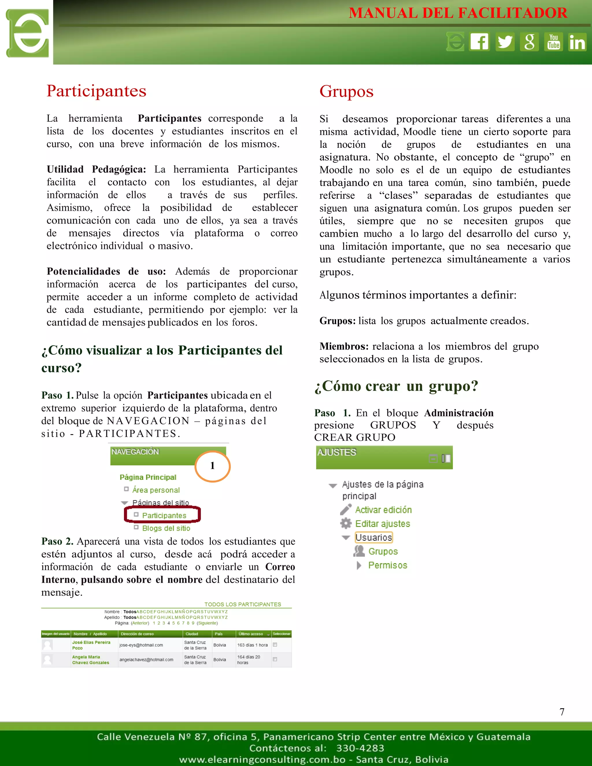 MANUAL DEL FACILITADOR
7
Participantes
La herramienta Participantes corresponde a la
lista de los docentes y estudiantes inscritos en el
curso, con una breve información de los mismos.
Utilidad Pedagógica: La herramienta Participantes
facilita el contacto con los estudiantes, al dejar
información de ellos a través de sus perfiles.
Asimismo, ofrece la posibilidad de establecer
comunicación con cada uno de ellos, ya sea a través
de mensajes directos vía plataforma o correo
electrónico individual o masivo.
Potencialidades de uso: Además de proporcionar
información acerca de los participantes del curso,
permite acceder a un informe completo de actividad
de cada estudiante, permitiendo por ejemplo: ver la
cantidad de mensajes publicados en los foros.
¿Cómo visualizar a los Participantes del
curso?
Paso 1. Pulse la opción Participantes ubicada en el
extremo superior izquierdo de la plataforma, dentro
del bloque de NAVEGACION – páginas del
sitio - PARTICIPANTES.
Paso 2. Aparecerá una vista de todos los estudiantes que
estén adjuntos al curso, desde acá podrá acceder a
información de cada estudiante o enviarle un Correo
Interno, pulsando sobre el nombre del destinatario del
mensaje.
Grupos
Si deseamos proporcionar tareas diferentes a una
misma actividad, Moodle tiene un cierto soporte para
la noción de grupos de estudiantes en una
asignatura. No obstante, el concepto de “grupo” en
Moodle no solo es el de un equipo de estudiantes
trabajando en una tarea común, sino también, puede
referirse a “clases” separadas de estudiantes que
siguen una asignatura común. Los grupos pueden ser
útiles, siempre que no se necesiten grupos que
cambien mucho a lo largo del desarrollo del curso y,
una limitación importante, que no sea necesario que
un estudiante pertenezca simultáneamente a varios
grupos.
Algunos términos importantes a definir:
Grupos: lista los grupos actualmente creados.
Miembros: relaciona a los miembros del grupo
seleccionados en la lista de grupos.
¿Cómo crear un grupo?
Paso 1. En el bloque Administración
presione GRUPOS Y después
CREAR GRUPO
1
 