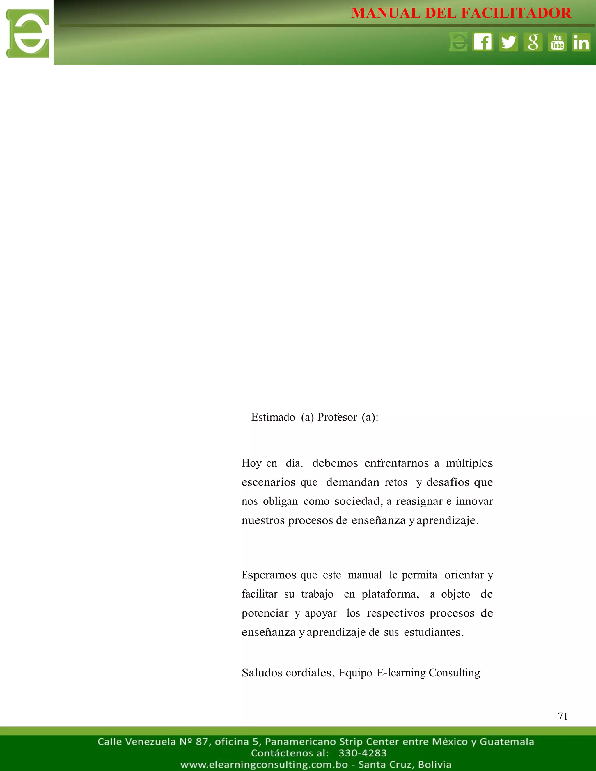 MANUAL DEL FACILITADOR
71
Estimado (a) Profesor (a):
Hoy en día, debemos enfrentarnos a múltiples
escenarios que demandan retos y desafíos que
nos obligan como sociedad, a reasignar e innovar
nuestros procesos de enseñanza y aprendizaje.
Esperamos que este manual le permita orientar y
facilitar su trabajo en plataforma, a objeto de
potenciar y apoyar los respectivos procesos de
enseñanza y aprendizaje de sus estudiantes.
Saludos cordiales, Equipo E-learning Consulting
 