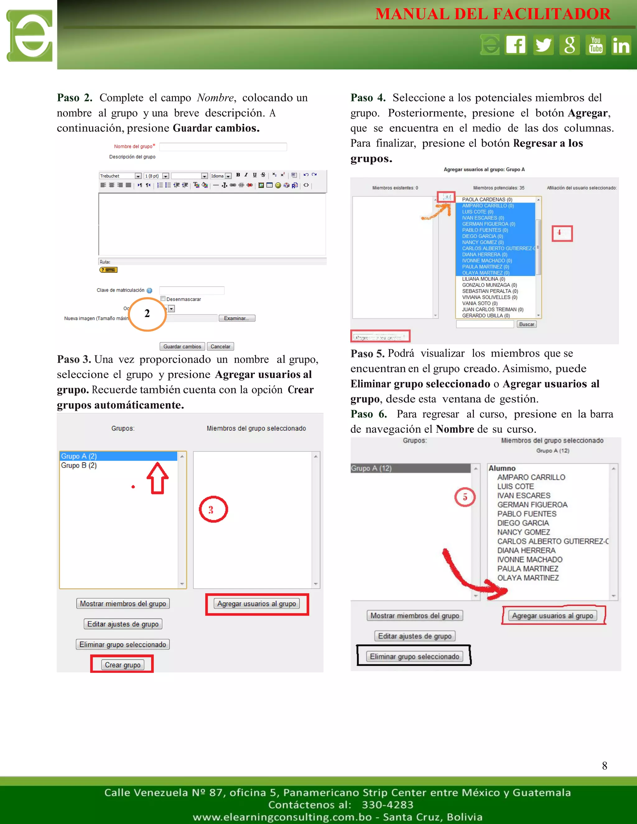 MANUAL DEL FACILITADOR
8
Paso 4. Seleccione a los potenciales miembros del
grupo. Posteriormente, presione el botón Agregar,
que se encuentra en el medio de las dos columnas.
Para finalizar, presione el botón Regresar a los
grupos.
Paso 5. Podrá visualizar los miembros que se
encuentran en el grupo creado. Asimismo, puede
Eliminar grupo seleccionado o Agregar usuarios al
grupo, desde esta ventana de gestión.
Paso 6. Para regresar al curso, presione en la barra
de navegación el Nombre de su curso.
Paso 2. Complete el campo Nombre, colocando un
nombre al grupo y una breve descripción. A
continuación, presione Guardar cambios.
Paso 3. Una vez proporcionado un nombre al grupo,
seleccione el grupo y presione Agregar usuarios al
grupo. Recuerde también cuenta con la opción Crear
grupos automáticamente.
2
 