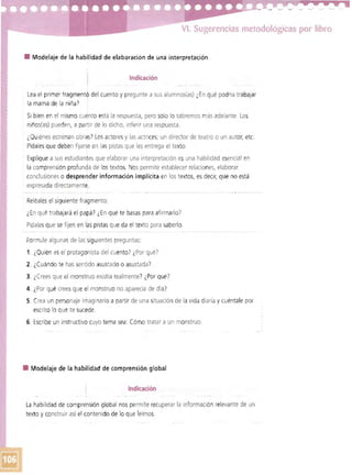 VI. Sugerencias metodológicas por libro 

• 	 Modelaje de la habilidad de elaboración de una interpretación
Indicación
Lea el primer fragment~ del cuento y pregunte a sus alumnos(as) ¿En qué podría trabajar
la mamá de la niña)
· Si bien en el mismo cuento está la respuesta, pero solo lo sabremos más adelante. Los 

: niños(as) pueden, a partir de lo dicho, inferir una respuesta. 

: ¿Quiénes estrenan obras! Los actoresy las actrices; un director de teatro o un autor, etc. 

: Pídales que deben fijarse en las pistas que les entrega el texto. 

: Explique a sus estudiantes que elaborar una interpretación es una habilidad esenciaI en 

: la comprensión profunda de los textos. Nospermite establecer relaciones, elaborar 

: conclusiones o desprender información implícita en los textos, es decir, que no está 

: expresada directamente. 

· Reléales el siguiente fragmento:
¿En qué trabajará el papá? ¿En qué te basas para afirmarlo)
Pídalesque se fijen en las pistas que da el texto para saberlo.
Formule algunas de las siguientes preguntas:
1. ¿Quién esel protagonista del cuento? ¿Por qué?
2. ¿Cuándo te has sentido asustado o asustada )
3. 	¿Crees que el monstruo existía realmente? ¿Por qué?
4. ¿Por qué crees que el monstruo no aparecía de día?
5. 	Crea un personaje imaginario a partir de una situación de la vida diaria y cuéntale por
escrito lo que te sucede.
6. 	Escribe un instructivo cuyo tema sea Cómo tratar a un monstruo.
• 	 Modelaje de la habilidad de comprensión global
Indicación
l a habilidad de comprensión global nos permite recuperar la información relevante de un
texto y construir así el contenido de lo que leímos.
 