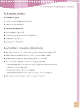 VI. Sugerencias metodológicas por libro
B. ACTIVIDADES REMEDIALES
• Comprensión global
1. ¿Cuántos párrafos tiene' el texto? Numéralos,
2. ¿Para qué te sirve esta lectura?
• Obtención de információn
3. 1.Quién descubrió la penicilina)
4. ¿Cómo se produjo el descubrimiento de la penicilina)
5. ¿Cómo descubrieron el post-ltI
6. ¿Cuál es el tema del articulo')
C. ACTIVIDADES DE AMPLIACiÓN O PROFUNDIZACiÓN
1. ¿Por qué en cienCia son muy Importantes la curiosidad y la capacidad de observación?
2. Busca la biografía de Alexander Fleming, ¿Escribe 5 preguntas sobre el texto?
3. ¿Qué inventoste parecen más sorprendentes) ¿Quién fue su creador')
4. Marca las inferencias correctas en relación con el párrafo 1 del texto.
- Las personas de ciencias han realizado la mayoría de los descubrimientos importantes.
- Alexander Flemig es un científico.
- Graciasa Fleming hoy podemos usar los post-it.
- No todos los descublimientos han sido producto de un plan de investigación.
5. ¿Por qué creesque esteldescubrimiento "revolucionó la medicina"?
 
