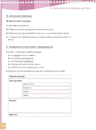 VI. Sugerencias metodológicas por libro
B. ACTIVIDADES RErEDIAlES
• Reflexión sobre el ebntenido
1. ¿Qué sabías de esta pklícula?
2. Subraya con rojo lo qJe corresponde a un resumen de la película.
3. Subraya con azul lo qwe corresponde a lo que opina el autor del texto sobre la película.
4. En el segundo párraf del texto subraya con verde las palabras o frase que describan a la
oelícula.
c. A CTIVIDADES DE AMPLIACiÓN O PROFUNDIZACiÓN
1. Escribe un sinónimo de las palabras subrayadas.
a. Los matones del barriO lo molestan.
b. Lucas tenía ganas de desquitarse.
c. Las hormigas están desesperadas.
d. El hech icero de la colonia decide intervenir.
e. Le administra a Lucas una pócima que lo achica.
2. Escribe una crítica de una película que hayas visto. Completa el siguiente modelo.
I Título de la película:
Datos generales
Recomendación:
. I
Dirigida por:
I
Violencia:
I
Género:
I
Resumen:
IValoración:
 