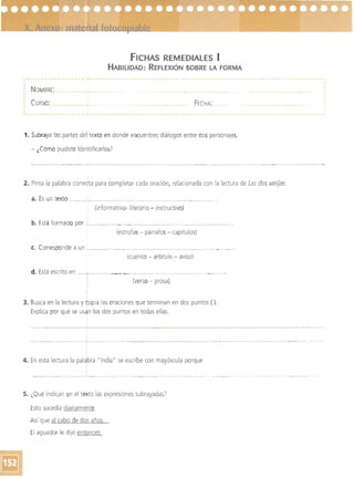 FICHAS REMEDIAlES I
HABILIDAD: REFLEXiÓN SOBRE LA FORMA
NOMBRE: 

CURSO: FECHA 

1. Subraya las partes del texto en donde encuentres diálogos entre dos personajes.
- LCómo pudiste identificarlas7
----_.__._.... _,-, .. - " - ..'- - ­
2. Pinta la palabra correba para completar cada oración, relacionada con la lectura de Las dos vasijas.
a. 	Es un texto __ .,_.__.-._..___.__.________.__.____ __ ._ ._._. . 

(informativo- literario - instructivo) 

b. Está formado por _1____ ".~.____. _ _ 	 .., __________."., ._ _ _ •
(estrofas - párrafos - capítulos)
c. 	 Corresponde a un ,.._____ ~.....".__________.....__.­

(cuento - artículo - aviso) 

d. Está escrito en _, ., ._~ ." 

(verso - prosa)

I
3. Busca en la lectura y copia las oraciones que terminan en dos puntos (:),
Explica por qué se usan los dos puntos en todas ellas,
- - ---..,....----_.__..,~-~ , ~------
...._-....... -------_.¡..--.._- - -- '-' '-'-~ -------
4. En esta lectura la pal~bra "India" se escribe con mayúscula porque
I
5. ¿Qué indican en el texto las expresiones subrayadas?
Esto sucedía diariamente,
Así que al cabo de das años.. . 

El aguador le diJO entonces: 

 