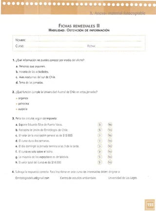 FICHAS REMEDIAlES 11
HABILIDAD: OBTENCiÓN DE INFORMACIÓN
NOMBRE: _ 

CURSO: FECHA: _ 

-	 -----------. - - · 1-·
1. ¿Qué información no puedes conocer por medio del afiche")
a. 	Personas que exponen.
b. Horario de las actividades.
c.	 Aves nocturnas del sur de Chile.
d. Tema de las jornadas.
2. 	¿Qué función cumple la Universidad Austral de Chile en estasjornadas?
• 	organiza 

patrocina 

• 	auspicia
3. 	Pinta los círculossegún corresponda:
a. 	Expone Eduardo Silva de Puerto Varas.
b. 	Patrocina la Unión de Ornitólogos de Chile.
c.	 El valor de la inscripción general es de $1 2.000.
d. 	El curso dura do~ semanas.
e. 	El día domingo la jornada termina a las 3 de la tarde.
f. 	 El curso es solo sobre el búho.
g. La mayoría de los expositores es de Valdivia.
h. 	El valor total del curso es de $14.000.
r.:-'
I Noie8 -'"~
_ _ _ _ o
I Sí (Ñ~
Sí IN.9)
(Sí 'Noj....."
-
Sí N~~
_/
(Sí
- 'No
--'l
-;;:0 (N-........
¡; .
'5í ) (No)
---" -~
4. Subraya la respuesta correcta. Para inscribirse en este curso los interesados deben dirigirse a:
Ornitologosdelsur@gmail.com Centro de estudios ambientales Universidad de Los Lagos
 