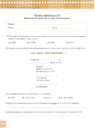 FICHAS REMEDIAlES 11
H ABILIDAD: ELABORACiÓN DE UNA INTERPRETACiÓN
- - --- --- -- ---- - ---- - - ..
I
,
NOMBRE: 

CURSO: FECHA 

_..... --_ ... _-_·· t -- ............... . 

1. Pedro, Miguel y Claudia estudian en la Universidad Austral y quieren participar en las jornadas de identificación
de aves. ¿Cuánto deberán pagar en total?
a. $7.000 b. $12.000 c. $21.000 d. $24.000
2. Completa el siguiente texto con las palabras presentadas, de manera que se mantenga el significado del afiche
Costo - Relatores- Pájaros - Reconocimiento
Jornadas de ..._.. _____.._._.......... de
del Sur de Chile.
Programa:
sábado 11 de 9 a19 hrs.
Domingo 12 de 9 a 15 hrs
- Luis Espinosa,
- Dr. Jaime Jiménez
$1 2.000 general
3. Las jornadas presentadas en el afiche tienen una duraCión de:
a. un día. b. un día ymedio. c. dos días. d. dos díasy medio.
4. Explica por qué creesque la salida a terreno está programada después de las charlas de los expositores.
~~~'-~~-...,..-------- ...._-_._-_...~ --_..._---._._-­
5. ¿Por qué crees que las jornadasde identificación de aves del sur se han realizado en la ciudad de ValdiviaI
_ __ o _ . _ _ . . . . . . . . _ _ _ _ _ _ _ _ _ _ _ _ _ _ , • • _ _ _ _ . . . . . . . . . . . . . . _ _ _ • _ " ' " " - . , . . . . . _ _ . _ . ___• • • . _ . . . . . . . . . . ._ _ . . . . . . . . . . . . 

 