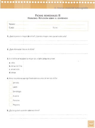 - - - - --
FICHAS REMEDIALES 11
HABILIDAD: REFLEXiÓN SOBRE El CONTENIDO
~.-.--_.-- ------------.
··NOMBRE: _ ····CURSO: FECHA:
1. ¿Qué te parece la imagen del afiche? ¿Qué otra imagen crees que sería adecuada?
- ------, - . -~- -- ---
-------------,- - --..----­
2. ¿Qué Información falta en el afiche)
3. En el afiche se ha pyesto la imagen de un búho porque es un ave:
a. sabia.
b. del sur de Chile.
c. en exti nciÓn.
d. salvaje.
4. Marca laspalabras cuyo significado conocías antes de leer este afiche:
I jornadas
, UACh
, Ornitólogos
Auspicia
Patrocina
Programa
5. ¿Qué te gustaría aprender sobre este temaI
 