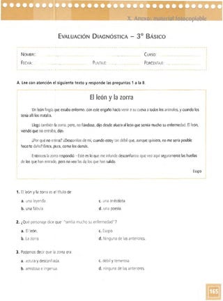 EVALUACiÓN DIAGNÓSTICA - 3° BÁsICO
NOMBRE: CURSO: 

FECHA: PUNTAJE: PORC ENTAJE: 

A. lee con atención el siguiente texto y responde las preguntas 1 a la 8.
El león y la zorra
Un león fingía que estaba enfermo: con este engaño hacíavenir asu cueva atodos los animales, y cuando los
tenía allí los mataba.
Llegó también [azorra; pero, no fiándose, dijo desde afuera al león que sentía mucho su enfermedad. El león,
viendo que no entraba, dijo:
¿Por quéno entras? LDesconfías de mí, cuando estoy tan débil que, aunque quisiera, no me sería posible
hacerte daño?Entra, pues, como los demás.
Entonces la zorra respondió -Esto es lo queme infunde desconfianza: que veo aquí seguramente las huellas
de losque han entrado, pero no veo las de los que han salido.
Esopo
1. El león y la zorra es el ítulo de'
a. una leyenda. c. una anécdota.
b. una fábula. d. una poesía .
2. ¿Qué personaje dice que' "sentía mucho su enfermedad" ?
a. El león. c. Esopo.
b. La zorra. d. Ninguna de las anteriores.
3. Podemos decir que la zorra era:
a. astuta y desconfiada. c. débil Ytemerosa.
b. amistosa e ingenua. d. ninguna de las anteriores.
 