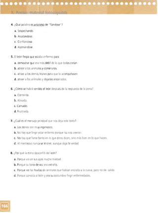 4. 	¿Qué palabra es sinónimo de "fiándose "?
a. 	Sospechando.
b. Asustándose.
c.	 Confiándose.
d. 	Asomándose.
5. El león fingía que estaba enfermo para:
a. 	demostrar que era más débil de lo que todos creían
b. atraer a los animalesy comérselos.
c.	 atraer a los demás leonespara que lo acompañasen
d. 	atraer a los animales y dejarlos encerrados.
6. ¿Cómo se habrá sentido el león después de la respuesta de la zorra?
a. 	Contento.
b. Aliviado.
c. Cansado.
d. Frustrado.
7. 	¿Cuál es el mensaje pnncipal que nos deja este texto'
a. Loszorros son muy ingenrosos. 

b, No hay que fingir estar enfermo porque no noscreerán. 

c.	 No hay que fiarse tanto en lo que otros dicen, sino más bien en lo que hacen.
d. Al mentiroso nunca se le cree, aunque drga la verdad.
8. 	¿Por' qué la zorra desconfió del león?
a, Porque VIO en sus ojos mucha maldad.
b. Porque su tono de voz era extraño.
c. 	 Por'que ViO las huellas de animales que habían entrado a la cueva, pero no de salida.
d. Porque conocía al león y era su costumbre fingir enfermedades.
 