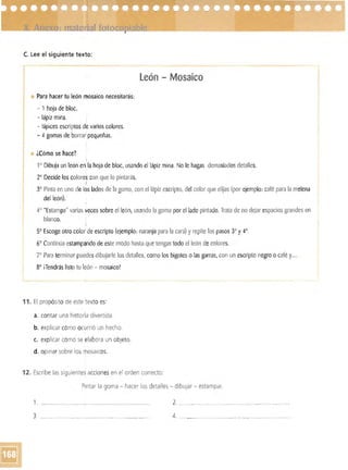 C. Lee el siguiente texto:
León - Mosaico
• Para hacer tu león mosaico necesitarás:
- 1 hoja de bloc. 

- lápiz mina. I 

- lápices escriptas de varios colores. 

- 4 gomas de borrar pequeñas. 

• ¿Cómo se hace?
!
1° Dibuja un león en la hoja de bloc, usando el lápiz mina. No le hagas demasiados detalles.

2° Decide los colores con que lo pintarás.

I
7
3° Pinta en uno de los ladosde la goma, con el lápiz escripto, del color que elijas (por ejemplo: café para la melena
del león).
4° "Estampa" varias veces sobre el león, usando la goma por el lado pintado. Trata de no dejar espacios grandes en
blanco.
5° Escoge otro color de escripto (ejemplo: naranja para la cara) y repite los pasos 3° y 4°.
6° Continúa estampando de este modo hasta que tengas todo el león decolores.
0
Para terminar puedesdibujarle los detalles, como los bigotes o las garras, con un escripta negro o café y... 

8° ¡Tendrás listo tu león - mosaico! 

11. El propósito de este ~exto es:
a. contar una historia divertida.
b. explicar cómo ocurrió un hecho.
c. explicar cómo se elabora un objeto.
d. opinar sobre los mosaicos.
12. 	Escribe las siguientes acciones en el orden correcto:
Pintar la goma - hacer los detalles - dibUjar - estampar.
1. '- __"" ""'_"_ .._.~_. _.. ______ 2... 

3 ....... ___..__.__._~_.______.___. ______._...... __ 4. _ _..____ ...,.,___...... .. "..._... ..____..___ 

 