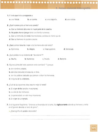 1. El texto que leíste co~responde a:
a. una fábula. b. un cuento. c. una biografía. d. una noticia.
2. ¿Qué le preocupaba al hermano casado?
a. Que su hermano óbtuviera la mayor parte de la cosecha.
b. No poder ahorrar porque tenía una familia numerosa.
c. Que su hermano, teniendo más necesidad. recibiera lo mismo que él.
d. Que su hermano no quisiera casarse.
3. ¿Qué cualidad desCíibe mejor a los hermanos de este relato?
a. Optimistas. b. Alegres. e. Madrugadores. d. Generosos.
4. ¿Qué palabra no es sinónimo de "abundante"7
a. Mucho. b. Numeroso e. Pesado. d. Bastante.
5. Algunas partes del texto aparecen entre comillas (" n) porque:
a. son nombres propios.
b. son citastextuales,tomadasde un libro.
c. son las palabras textuales que piensan o dicen los hermanos.
d. ninguna de las anteriores.
6. ¿Cuál de las siguientes ideas resume mejor el texto?
a. El origen de lostemplos musulmanes.
b. La vida de dos hermanos.
e. La generosidad: un valor muy importante.
d. El origen de un templo.
,
7. En el siguiente fragmento: "Entonces se levantaba de la cama, iba sigilosamente adonde su hermano y vertía
en el granero de este un saco de grano".
¿Qué significa la palabra destacada?
..._ . _ -- ~ -~. ---
_ __ o • _ _ _ __
 