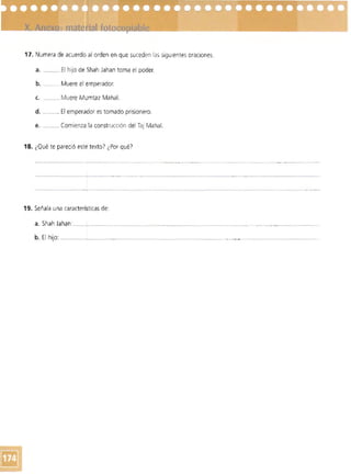 17. Numera de acuerdo al orden en que suceden las sigUientes oraciones.
a. __ El hijo de Shah Jahan toma el poder.
b. ___ _Muere el emperador.
c. __ Muere Mumtaz Mahal.
d. _ _._ El emperador es tomado prisionero.
e. __ Comienza la construcción del Taj Mahal.
18. ¿Qué te pareció este texto? ¿Por qué')
----------------_._-_..,," _ ..
19. Señala una caracteríl;ticas de:
a. Shah Jahan:_______________ - ----------- .. -- ....--..-._--"'------------..
b. El hijo: ~_. __~.~._____._________________ .________""_.• ._ ~______
 