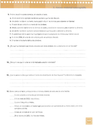 -----
8. Encierra las afirmacionescorrectas, en relación al texto.
a. Ankatu es el único ejemplar nacido en cautiverio que ha sido liberado.
b. Un cóndor nacido en cautiverio, nunca podrá adquirir las técnicas para sobrevivir en libertad.
c. El autor de este artículo es amante de los cóndores.
d. Ankatu aprendió rápidamente las técnicas de vuelo y socialización necesarias para encontrar su alimento_
e. Un cóndor nacido en cautiverio siempre necesitará que lo ayuden a obtener su alimento_
f. El apr-endizaje con los pares fue muy importante para la adaptación de Ankatu a su hábitat natural.
g. En el año 2006, el autor de este artículo pudo ver a Ankatu liberado.
h. El hombre le ha hecho daño a los cóndores.
9. ¿Por qué fue necesario que Ankatu estuviera con otros cóndores de su edad antes de ser liberado')
--~- - -----
_-_0-- _ ,___
10. ¿Por qué crees quelel autor se sintió motivado a escribir este texto')
.._--------------- -- -------­
11. ¿Qué te parece la dbra que realiza el Centro de rehabilitación de Aves Rapaces? Fundamenta tu respuesta.
-------______0----- . __________•______ _ _ __~
-------------- --..
. ._ _ _ _ _ _ _ _ • _ _ _ _ _ _ - . - . - -_ _ _ _ _ _ _ _ _ _ _ _ _ _ _ . . . 0 ' _ _ _ __ __ _ _ _ _ _ _ _ _ _ _ _ • __ . " • • - _ _ _ _ _ _ _ • _ _ __ -- - - - - - - - - -- - - - - . _ _ _ __
12. Ordena temporal mente, anteponiendo un número delante de cada uno de estos hechos.
_____ Es vrsto volando y comiendo con cóndoressilvestres.
____ El 6 de enero de 2003, nace Ankatu.
____.__Giuliano fotografía a Ankatu .
.... ____ Ankatu es trasladado a un nuevo lugar para socializar con ejemplares de su misma edad ycon otros
ejemplaresadultos. 

________ Ankatu es avistado en el cajón del Maipo. 

..___.. ___29 de febrero de 2005, fue liberado Ankatu. 

 