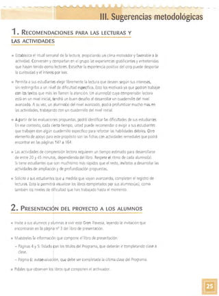 -­ -­ - - ~
'---__~III. Sugerencias metodológicas
1. RECOMENDACIONES PARA LAS LECTURAS Y
LAS ACTIVIDADES
• 	Establezca el ritual semana! de la lectura, propiciando un clima motivador y favorable a la
actividad. eonversen y compartan en el grupo las experiencias gratificantesyentretenidas
que hayan tenido como lectores. Escuchar la experiencia positiva del otro puede despertar
la curiosidad y el interéspor leer.
• 	Permita a sus estudianteselegir libremente la lectura que deseen según sus intereses,
sin restringirlos a un nivel de dificultad específico. Esto los motivará ya que podrán trabajar
con los textos que más les llamen la atención. Un alumno(a) cuya comprensión lectora
está en un nivel inicial, tendrá un buen desafío al desarrollar un cuadernillo del nivel
avanzado. A su vez, un alumno(a) del nivel avanzado, pod rá profundizar mucho más en
las actividades, trabajando con un cuadernillo del nivel inicial.
• 	 A partir de las evaluaCiones propuestas, podrá identificar las dificultades de sus estudiantes.
En ese contexto, cada cierto tiempo, usted puede recomendar o exigir a sus estudiantes
que trabajen con algún cuadernillo específico para reforzar las habilidades débiles. Otro
elemento de apoyo para este proPÓSito son las fichas con actividades remediales que podrá
encontraren las páginas 147 a 164.
Las actividades de comprensión lectora requieren un tiempo estimado para desarroilarse
de entre 20 y 45 minutos, dependiendo del libro. Respete el ritmo de cada alumno(a).
SI tiene estudiantes que son muchísimo más rápidos que el resto, invítelos a desarrollar las
actividades de ampliación y de profundización propuestas.
Solicite a sus estudiante'! que a medida que vayan avanzando, completen el registro de
lecturas. Esto le permitirá visualizar los libros completados por sus alumnos(as), como
también los niveles de dificultad que han trabajado hasta el momento.
2. P RESENTACiÓN DEL PROYECTO A LOS ALUMNOS
• 	Invite a sus alumnos yal~mnas a vivir esta Gran Travesía, leyendo la invitación que
encontrarán en la página n° 3 del libro de presentación.
• 	Muéstreles la información que compone el libro de presentación:
- Páginas 4 y 5: listado ~on los títulos del Programa, que deberán ir completando clase a
clase. 1
- Página 6: autoevaluaclón, que debe ser completada la última clase del Programa.
• Pídales que observen los libros que componen el archivador'.
 