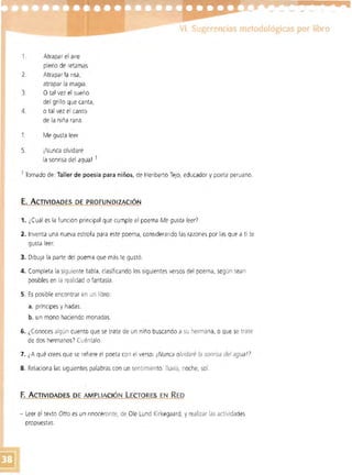 VI. Sugerencias metodológicas por libro
1. 	 Atrapar el aire 

pleno de retamas 

2. 	 Atrapar la risa,
atrapar la magia.
3. 	 O tal vez el sueño
del grillo que canta,
4. 	 o tal vez el canto
de la niña rana.
1 	 Me gusta leer
S. 	 ¡Nunca olvidaré
la sonrisa del agua! 1
1 Tomado de: Taller de poesía para niños, de Heriberto Tejo, educador ypoeta peruano.
E. 	ACTIVIDADES DE PROFUNDIZACiÓN
1. ¿Cuál es la función principal que cumple el poema Me gusta leer!
2. Inventa una nueva estrofa para este poema. considerando las razones por las que a ti te
gusta leer.
3. DibuJa la parte del poema que más te gustó.
4. 	Completa la siguiente tabla. clasificando los siguientes versos del poema, según sean
posibles en la realidad o fantasía.
5. 	Es posible encontrar en un libro:
a. príncipes y hadas.
b. 	un mono haciendo monadas.
6. 	¿Conoces algún cuento que se trate de un niño buscando a su hermana, o que se trate
de dos hermanos) Cuéntalo.
7. 	¿A qué crees que se refiere el poeta con el verso: ¡Nunca olvidaré la sonrisa del agua!?
8. 	Relaciona las Siguientes palabras con un sentimiento: lluvia, noche, sol.
F.	ACTIVIDADES DE AMPLIACiÓN LECTO RES EN RED
- Leer el texto Otto es un rinoceronte, de Ole Lund Kirkegaard, y realizar las actividades
propuestas.
 
