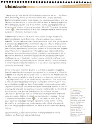 I
•••••••••••••••••••••••••••••••• •
1. Introd 

"iNOme gusta leerl ¡Qué ~burndo el libro! ¡No entiendo nada de lo que leol..." son algunos
de los comentariosy reclaros que a diario escuchamos decir a nuestros estudiantes.
Esta frustración y desánim tiene causas diversas y muy complejas, que Involucran tanto a la
familia como a la socieda en su conjunto. En medio del dilema, el docente sigue pensando
en lasestrategias que pue an hacer de sus alumnosy alumnas lectores competentes que
encuentren en la lectura u momento de aprendizaje y disfrute. El "Programa de Comprensión
Lectora: 7:a ~. Í1 nace con I propósito de ser el mejor aliado para uno de losdesafíos mayoresu
que debemos enfrentar lo docentes en el aula.
Tradicionalmente la ledurJ ha sido asumida como una tarea de simple decodificación,
descontextualizada del myndo de los nlllOSy niñas, entrenada de manera mecánica y
superficial. Como resultado tenemos estudiantes desmotivados e ineficientes que fracasan enI
el ejercicio de esta competencia fundamental para la adquisición autónoma del conocimiento.
Los débiles r'esultados que el país ha obtenido en las mediciones internacionales (en la prueba
PISA muestran que estamos muy por debajo del promedio de los países evaluados, arrojando
solo un 5% de alumnos capaces de inferir información y evaluar críticamente lo leído)',
son la evidencia de que nd estamos cumpliendo losestándaresaceptables para un país en
desarrollo, No obstante, Ids docentes no debemos centrar nuestras energías en mejorar
estadísticas, sino que en trabajar para inyectar en nuestros métodos de enseñanza mayor
eficacia y en especial, entLlsiasmo y encanto por la lectura, Transmitir a nuestros estudiantes
el valor y la riqueza de la Jxperiencra lectora, no es una aventura fácil, requiere creatividad,
compromiso, perseverancia y método.
Un niño o niña que no comprende lo que lee se ve afectado en todos 105 ámbitosde su
desarrollo personal, por lo tanto, mejorar la comprensión lectora requiere de un esfuerzo de
la sociedad en su conjunto, esto incluye a la familia y la escuela. De este modo es un desafío
que debe comprometer a todas las áreasde la enseñanza y no centrarse exclusivamente en
"Lenguaje yComunicación", ya que sus defiCIencias y logros afectan a todas las disciplinas.
Esclaro que el aprendizaj1 está estrechamente vinculado con la comprensión, por lo tanto,
que un niño(a) comprenda lo que lee significa que está en mejores condiciones de resolver
I
un problema matemático o cualquier desafío que se le presente en el desarrollo de todas lasI
asignaturas. Por esta razó , el programa quiere ser una invitación a todos los integrantes de
la comunidad educativa, a nque el eje esté pensado para la clase de "Lenguaje y
Comunicación". Sabemos que existe una enorme necesidad por parte de losdocentes de
contar con materiales did'cticos de calidad, Que sean motivadores, novedososy diversos.
El "Programa de Compre sión Lectora: ?:.- ", ha sido creado con la idea de que cada
lectura sea un viaje pilotea o por los mejores exploradores, nuestros alumnos y alumnas.
Así, cada libro se transfor a en una travesía para explorar los miles de universos que la
lectura nos abre y que jun o a la interacción con el nrño se ve infinitamente enriquecida y
mejorada.
Esperamos entonces, que stas travesías faciliten el complejo recorrido de nuestros
estudiantes por e camino de la comprensión lectora.
, 1 .. Evaluaciones
I Inter acionales PISA
(Programme tor
International Student
Assessment)" en el portal
del Mineduc- Simee:
http/lwww.simee.cl1ndex.
php?ld-100. Para mayo'
información ver
Competencias para la
vida,Resultados de los
estudiantes chilenos en el
estudio PISA 2000
Unidad de ( , meulO y
Evaluación, Inrsteno dP
Edueacion, le
 