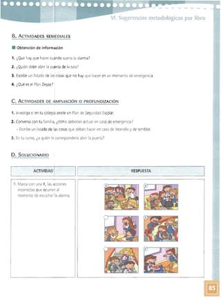 VI. Sugerencias metodológicas por libro
B. ACTIVIDADES REMEDIAlES
• Obtención de información
1. ¿Qué hay que hacer cuando suena la alarma)
2. ¿Qu ién debe abrir la puerta de la sala?
3. Escribe un listado de lascosas que no hay que hacer en un momento de emergencia
4. ¿Qué es el Plan Deyse)
C. ACTIVIDADES DE AMPLIACiÓN O PROFUNDIZACiÓN
1. Investiga si en tu colegio existe un Plan de Seguridad Escolar.
2. Conversa con tu familia, ¿cómo deberían actuar en caso de emergencia)
- Escribe un listado de las cosas que deben hacer en caso de incendio y de temblor.
3. En tu curso, ¿a quién le correspondería abrir la puerta?
D. SOLUCIONARlO
~_______ I r______~I~!____________~~__ESPUESTA ____________~AC_T_IV_D_A_D_~ R__ _ _ _ _ ____
1. Marca con una X, las acciones
incorrectas que ocurren al
momento de escuchar la alarma.
 