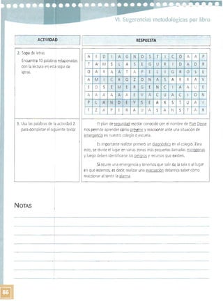 ----
VI. Sugerencias metodológicas por libro 

L--=~__A_C_T_IV_ID_A~r______~I~1__________________R_E_S_PU_E_S_TA__________________~ 

NOTAS 

2. Sopa de letras
Encuentra 10 palabras relacionadas
con la lectura en esta sopa de
letras.
3. Usa las palabras de Id actividad 2
para completar el siguiente texto:
A E D I A G N o S T I e o A A P
T A M S L A S E G U R I o A o R
o A R A A T A P E L I G R o S E
A M I e R o Z o N A S A R R A V
E o S E M E R G E N e I A A U E
A A A A A A E V A e u A e I o N
P L A N o E y S f A X S T U A I
F Z A P E R A U A S A N S T A R
-'
El plan de seguridad escolar conocido con el nombre de Plan Deyse
nos permite aprender cómo prevenir y reaccionar ante una situación de
emergencia en nuestro colegio o escuela.
Es importante realizar primero un diagnóstico en el colegio. Para
esto, se divide el lugar en varias zonas más pequeñas llamadas microzonas
y luego deben identificarse los peligros y recursos que existen.
Si ocurre una emergencia y tenemos que salir de la sala o el lugar
en que estemos, es decir, realizar una evacuación debemos saber cómo
reaccionar al sentir la alarma.
 
