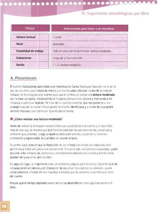 VI. Sugerencias metodológicas por libro
TíTULO Instrucciones para tratar a un monstruo
Cuento
Nivel Avanzado
Todo el curso con el profesor(a). Lectura modelada.
Lenguaje y Comunicación
Sesión 1- 2. Lectura modelada.
A. PRESENTACiÓN
El cuento Instrucciones para tratar a un monstruo de Carlos Rodrigues Gesualdi narra, en la
voz de una niña, una historia de miedos y el triunfo sobre ellos por medio de la creación
literaria. Se ha escogido este cuento para que el profesor(a) realice una lectura modelada
con la clase completa, introduciendo el Proyecto Comprensión Lectora y motivando a los
niños(as) a continuar ley'endo. Se trata de un cuento moderno, que nos presenta a una
protagonista con la cual el niño(a) podrá fáCilmente identificarse y a través del cual podrá
sentirse motivado para continuar leyendo por sí mismo.
• ¿Cómo realizar una lectura modelada?
Antes de realizar la lectuta es imprescindible que usted conozca el cuento y lo haya leído
más de una vez, de manera que esté familiarizado con los acontecimientos, personajes y
ambiente que presenta. ~uego, prepare su lectura en voz alta, cuidando su volumen,I
entonación y expresividad, la cual debe ser acorde al texto.
En primer lugar procure que la disposición de los niños(as) en la sala sea adecuada para
permitirlesa todos ver y escuchar activamente. Si cuenta con una biblioteca espaciosa, puede
disponer a los niños(as) en semicírculo, cómodamente sentados en el suelo y donde todos
puedan ver y escuchar, sería lo ideal.
En segundo lugar, es importante crear un ambiente propicio para la lectura, logrando que los
niños(as) estén en silencib yen disposición de escuchar. Para concitar su atención, puede
usted comenzar a hablar en voz muy baja a medida que les presenta la portada o el título
del cuento.
Procure que el tiempo destinado a esta lectura se desarrolle sin interrupciones ajenas a la
clase.
 