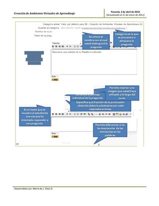 Panamá, 3 de abril de 2010
Creación de Ambientes Virtuales de Aprendizaje                                            (Actualizado al 21 de enero de 2011)


                            Categoría actual Valor por defecto para 09 - Creación de Ambientes Virtuales de Aprendizaj e (4)
                       Guardar en categoría valor efecto ra 09 - Creaaón de rrob1entes Vvtuales de rerendtzaJe (
                    Nombre de la pregunta        RespCort_UtilidadMoo
                   Texto de la pregunta ®


                                                       ....   1(8 pt)   ....




         Se coloca lo que             Mencione una utilidad de la Plataforma Moodle:
           usted desea
          preguntarle al
            estudiante




                                Formato ®
                           Imagen a mostrar
    Calif icación por defecto de la pregunta
                                                 Formato HTML
                                                              •         .;::::1
               Factor de penalización ®          0.1
             Retroalimentación general ®


                                     Trebuchet                                                                              1 ,...,   ('M


                                                                                          -    1 liD 0             I <> I




 Diferencia entre mayúsculas y minúsculas Igual mayúsculas que minúsculas




Desarrollado por María de J. Díaz Q.
 