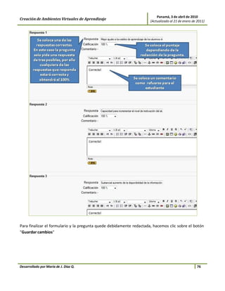 Panamá, 3 de abril de 2010
Creación de Ambientes Virtuales de Aprendizaje                        (Actualizado al 21 de enero de 2011)




Para finalizar el formulario y la pregunta quede debidamente redactada, hacemos clic sobre el botón
"Guardar cambios"




Desarrollado por María de J. Díaz Q.                                                                 76
 