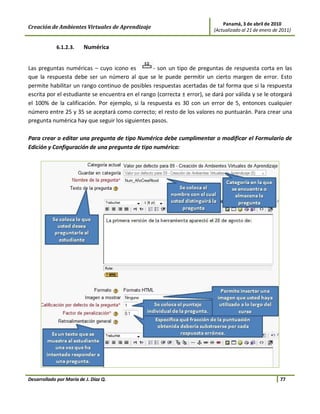 Panamá, 3 de abril de 2010
Creación de Ambientes Virtuales de Aprendizaje                            (Actualizado al 21 de enero de 2011)


             6.1.2.3.    Numérica


Las preguntas numéricas – cuyo icono es          - son un tipo de preguntas de respuesta corta en las
que la respuesta debe ser un número al que se le puede permitir un cierto margen de error. Esto
permite habilitar un rango continuo de posibles respuestas acertadas de tal forma que si la respuesta
escrita por el estudiante se encuentra en el rango (correcta ± error), se dará por válida y se le otorgará
el 100% de la calificación. Por ejemplo, si la respuesta es 30 con un error de 5, entonces cualquier
número entre 25 y 35 se aceptará como correcto; el resto de los valores no puntuarán. Para crear una
pregunta numérica hay que seguir los siguientes pasos.

Para crear o editar una pregunta de tipo Numérica debe cumplimentar o modificar el Formulario de
Edición y Configuración de una pregunta de tipo numérica:




Desarrollado por María de J. Díaz Q.                                                                     77
 
