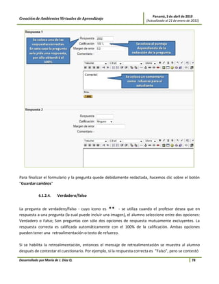 Panamá, 3 de abril de 2010
Creación de Ambientes Virtuales de Aprendizaje                           (Actualizado al 21 de enero de 2011)




Para finalizar el formulario y la pregunta quede debidamente redactada, hacemos clic sobre el botón
"Guardar cambios"

             6.1.2.4.    Verdadero/falso


La pregunta de verdadero/falso - cuyo icono es          - se utiliza cuando el profesor desea que en
respuesta a una pregunta (la cual puede incluir una imagen), el alumno seleccione entre dos opciones:
Verdadero o Falso; Son preguntas con sólo dos opciones de respuesta mutuamente excluyentes. La
respuesta correcta es calificada automáticamente con el 100% de la calificación. Ambas opciones
pueden tener una retroalimentación o texto de refuerzo.

Si se habilita la retroalimentación, entonces el mensaje de retroalimentación se muestra al alumno
después de contestar el cuestionario. Por ejemplo, si la respuesta correcta es "Falso", pero se contestó

Desarrollado por María de J. Díaz Q.                                                                    78
 