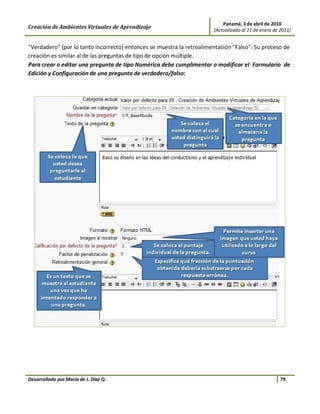 Panamá, 3 de abril de 2010
Creación de Ambientes Virtuales de Aprendizaje                         (Actualizado al 21 de enero de 2011)


"Verdadero" (por lo tanto incorrecto) entonces se muestra la retroalimentación "Falso". Su proceso de
creación es similar al de las preguntas de tipo de opción múltiple.
Para crear o editar una pregunta de tipo Numérica debe cumplimentar o modificar el Formulario de
Edición y Configuración de una pregunta de verdadero/falso:




Desarrollado por María de J. Díaz Q.                                                                  79
 