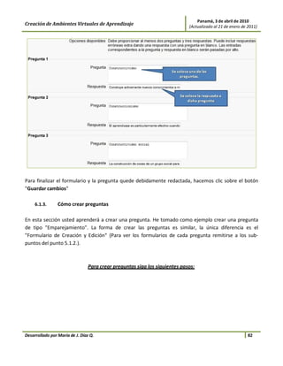 Panamá, 3 de abril de 2010
Creación de Ambientes Virtuales de Aprendizaje                              (Actualizado al 21 de enero de 2011)




Para finalizar el formulario y la pregunta quede debidamente redactada, hacemos clic sobre el botón
"Guardar cambios"

     6.1.3.      Cómo crear preguntas

En esta sección usted aprenderá a crear una pregunta. He tomado como ejemplo crear una pregunta
de tipo "Emparejamiento". La forma de crear las preguntas es similar, la única diferencia es el
"Formulario de Creación y Edición" (Para ver los formularios de cada pregunta remitirse a los sub-
puntos del punto 5.1.2.).



                                Para crear preguntas siga los siguientes pasos:




Desarrollado por María de J. Díaz Q.                                                                       82
 