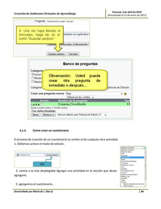 Panamá, 3 de abril de 2010
Creación de Ambientes Virtuales de Aprendizaje                             (Actualizado al 21 de enero de 2011)




     6.1.4.      Como crear un cuestionario

El proceso de creación de un cuestionario es similar al de cualquier otra actividad.
1. Debemos activar el modo de edición,




 2. vamos a la lista desplegable Agregar una actividad en la sección que desea
agregarlo

 3. agregamos el cuestionario,

Desarrollado por María de J. Díaz Q.                                                                      84
 