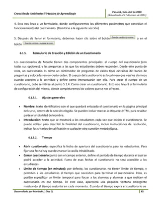 Panamá, 3 de abril de 2010
Creación de Ambientes Virtuales de Aprendizaje                            (Actualizado al 21 de enero de 2011)


4. Esto nos lleva a un formulario, donde configuraremos los diferentes parámetros que controlan el
funcionamiento del cuestionario. (Remitirse a la siguiente sección)


5. Después de llenar el formulario, debemos hacer clic sobre el botón                                o en el
botón

     6.1.5.      Formulario de Creación y Edición de un Cuestionario

Los cuestionarios de Moodle tienen dos componentes principales: el cuerpo del cuestionario (con
todas sus opciones), y las preguntas a las que los estudiantes deben responder. Desde este punto de
vista, un cuestionario es como un contenedor de preguntas de varios tipos extraídas del banco de
preguntas y colocadas en un cierto orden. El cuerpo del cuestionario es lo primero que ven los alumnos
cuando acceden a la actividad y define como interactuarán con ella. Para crear el cuerpo de un
cuestionario, debe remitirse al punto 5.1.4. Como crear un cuestionario. Esto nos llevará al formulario
de configuración del mismo, donde completaremos los valores que se nos ofrecen.

              6.1.5.1.   Ajustes generales

    •   Nombre: texto identificativo con el que quedará enlazado el cuestionario en la página principal
        del curso, dentro de la sección elegida. Se pueden incluir marcas o etiquetas HTML para resaltar
        parte o la totalidad del nombre.
    •   Introducción: texto que se mostrará a los estudiantes cada vez que inicien el cuestionario. Se
        puede utilizar para describir la finalidad del cuestionario, incluir instrucciones de resolución,
        indicar los criterios de calificación o cualquier otra cuestión metodológica.

              6.1.5.2.   Tiempo

    •   Abrir cuestionario: especifica la fecha de apertura del cuestionario para los estudiantes. Para
        fijar una fecha hay que desmarcar la casilla Inhabilitado.
    •   Cerrar cuestionario: junto con el campo anterior, define el período de tiempo durante el cual se
        podrá acceder a la actividad. Fuera de esas fechas el cuestionario no será accesible a los
        estudiantes.
    •   Límite de tiempo (en minutos): por defecto, los cuestionarios no tienen límite de tiempo, y
        permiten a los estudiantes el tiempo que necesiten para terminar el cuestionario. Pero, es
        posible especificar un límite temporal para forzar a los alumnos y alumnas a que realicen el
        cuestionario en ese tiempo. En este caso, aparecerá una pequeña ventana emergente
        mostrando el tiempo restante en cada momento. Cuando el tiempo expira el cuestionario se
Desarrollado por María de J. Díaz Q.                                                                     85
 